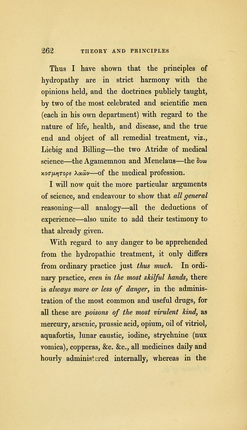 Thus I have shown that the principles of hydropathy are in strict harmony with the opinions held, and the doctrines publicly taught, by two of the most celebrated and scientific men (each in his own department) with regard to the nature of life, health, and disease, and the true end and object of all remedial treatment, viz., Liebig and Billing—the two Atridse of medical science—the Agamemnon and Menelaus—the Sow xoc^Tops Kotcov—of the medical profession. I will now quit the more particular arguments of science, and endeavour to show that all general reasoning—all analogy—all the deductions of experience—also unite to add their testimony to that already given. With regard to any danger to be apprehended from the hydropathic treatment, it only differs from ordinary practice just thus much. In ordi- nary practice, even in the most skilful hands, there is always more or less of danger, in the adminis- tration of the most common and useful drugs, for all these are poisons of the most virulent kind, as mercury, arsenic, prussic acid, opium, oil of vitriol, aquafortis, lunar caustic, iodine, strychnine (nux vomica), copperas, &c. &c, all medicines daily and hourly administered internally, whereas in the