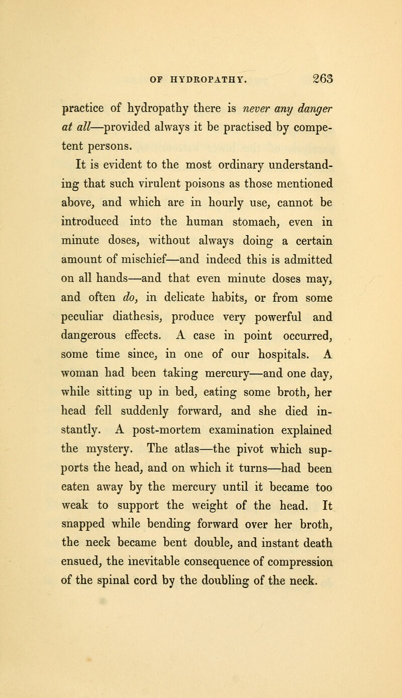 practice of hydropathy there is never any danger at all—provided always it be practised by compe- tent persons. It is evident to the most ordinary understand- ing that such virulent poisons as those mentioned above, and which are in hourly use, cannot be introduced into the human stomach, even in minute doses, without always doing a certain amount of mischief—and indeed this is admitted on all hands—and that even minute doses may, and often do, in delicate habits, or from some peculiar diathesis, produce very powerful and dangerous effects. A case in point occurred, some time since, in one of our hospitals. A woman had been taking mercury—and one day, while sitting up in bed, eating some broth, her head fell suddenly forward, and she died in- stantly. A post-mortem examination explained the mystery. The atlas—the pivot which sup- ports the head, and on which it turns—had been eaten away by the mercury until it became too weak to support the weight of the head. It snapped while bending forward over her broth, the neck became bent double, and instant death ensued, the inevitable consequence of compression of the spinal cord by the doubling of the neck.