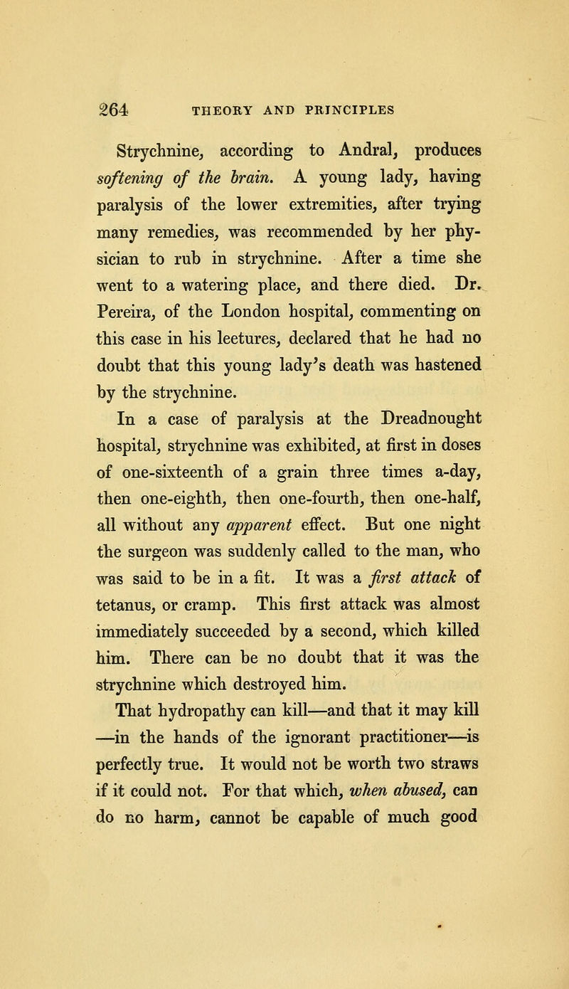 Strychnine, according to Andral, produces softening of the brain. A young lady, having paralysis of the lower extremities, after trying many remedies, was recommended by her phy- sician to rub in strychnine. After a time she went to a watering place, and there died. Dr» Pereira, of the London hospital, commenting on this case in his leetures, declared that he had no doubt that this young lady's death was hastened by the strychnine. In a case of paralysis at the Dreadnought hospital, strychnine was exhibited, at first in doses of one-sixteenth of a grain three times a-day, then one-eighth, then one-fourth, then one-half, all without any apparent effect. But one night the surgeon was suddenly called to the man, who was said to be in a fit. It was a first attack of tetanus, or cramp. This first attack was almost immediately succeeded by a second, which killed him. There can be no doubt that it was the strychnine which destroyed him. That hydropathy can kill—and that it may kill —in the hands of the ignorant practitioner—is perfectly true. It would not be worth two straws if it could not. For that which, when abused, can do no harm, cannot be capable of much good