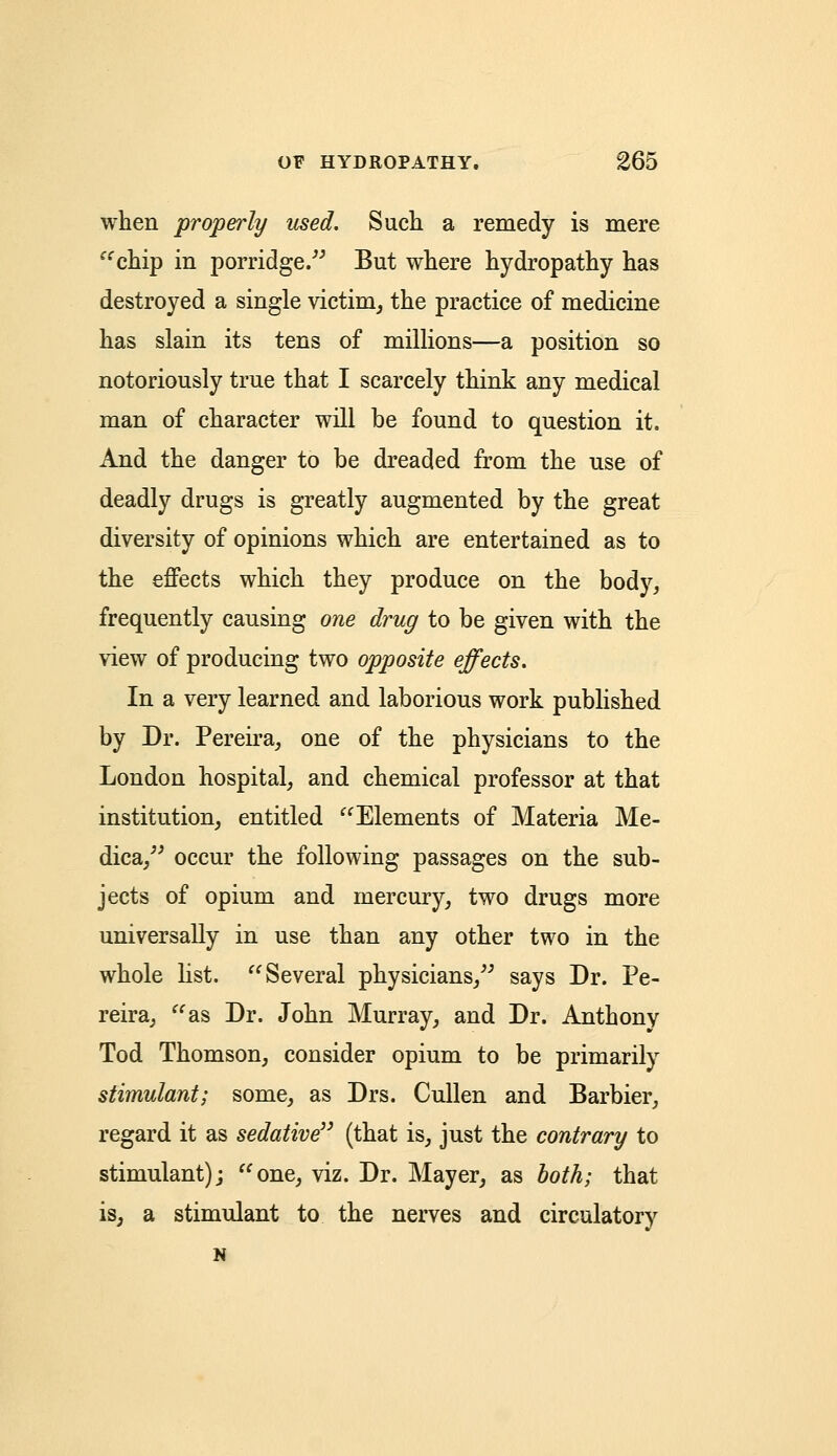 when properly used. Such a remedy is mere chip in porridge. But where hydropathy has destroyed a single victim, the practice of medicine has slain its tens of millions—a position so notoriously true that I scarcely think any medical man of character will be found to question it. And the danger to be dreaded from the use of deadly drugs is greatly augmented by the great diversity of opinions which are entertained as to the effects which they produce on the body, frequently causing one drug to be given with the view of producing two opposite effects. In a very learned and laborious work published by Dr. Pereira, one of the physicians to the London hospital, and chemical professor at that institution, entitled Elements of Materia Me- dica, occur the following passages on the sub- jects of opium and mercury, two drugs more universally in use than any other two in the whole list. Several physicians, says Dr. Pe- reira, as Dr. John Murray, and Dr. Anthony Tod Thomson, consider opium to be primarily stimulant; some, as Drs. Cullen and Barbier, regard it as sedative (that is, just the contrary to stimulant); one, viz. Dr. Mayer, as both; that is, a stimulant to the nerves and circulatory N