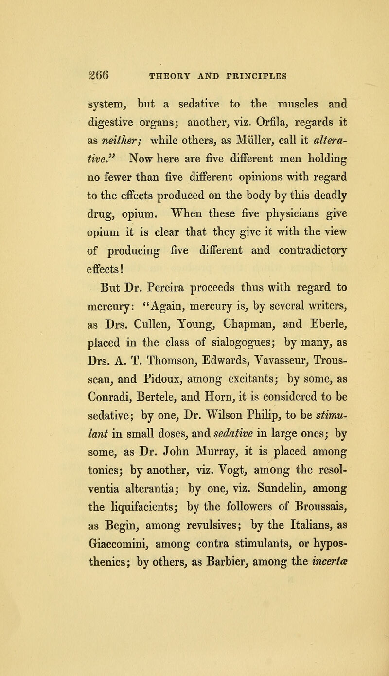system, but a sedative to the muscles and digestive organs; another, viz. Orfila, regards it as neither; while others, as Miiller, call it altera- tive. Now here are five different men holding no fewer than five different opinions with regard to the effects produced on the body by this deadly drug, opium. When these five physicians give opium it is clear that they give it with the view of producing five different and contradictory effects! But Dr. Pereira proceeds thus with regard to mercury: Again, mercury is, by several writers, as Drs. Cullen, Young, Chapman, and Eberle, placed in the class of sialogogues; by many, as Drs. A. T. Thomson, Edwards, Vavasseur, Trous- seau, and Pidoux, among excitants; by some, as Conradi, Bertele, and Horn, it is considered to be sedative; by one, Dr. Wilson Philip, to be stimu- lant in small doses, and sedative in large ones; by some, as Dr. John Murray, it is placed among tonics; by another, viz. Vogt, among the resol- ventia alterantia; by one, viz. Sundelin, among the liquifacients; by the followers of Broussais, as Begin, among revulsives; by the Italians, as Giaccomini, among contra stimulants, or hypos- thenics; by others, as Barbier, among the incerta
