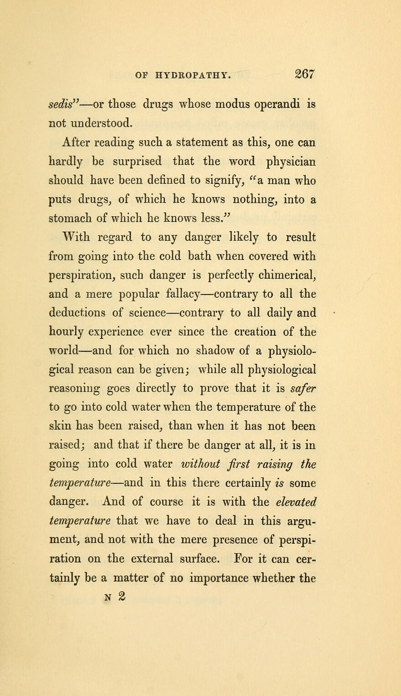 sedis—or those drugs whose modus operandi is not understood. After reading such a statement as this, one can hardly be surprised that the word physician should have been defined to signify, a man who puts drugs, of which he knows nothing, into a stomach of which he knows less. With regard to any danger likely to result from going into the cold bath when covered with perspiration, such danger is perfectly chimerical, and a mere popular fallacy—contrary to all the deductions of science—contrary to all daily and hourly experience ever since the creation of the world—and for which no shadow of a physiolo- gical reason can be given; while all physiological reasoning goes directly to prove that it is safer to go into cold water when the temperature of the skin has been raised, than when it has not been raised; and that if there be danger at all, it is in going into cold water without first raising the temperature-—and in this there certainly is some danger. And of course it is with the elevated temperature that we have to deal in this argu- ment, and not with the mere presence of perspi- ration on the external surface. For it can cer- tainly be a matter of no importance whether the n 2