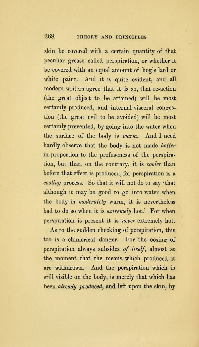 skin be covered with a certain quantity of that peculiar grease called perspiration, or whether it be covered with an equal amount of hog's lard or white paint. And it is quite evident, and all modern writers agree that it is so, that re-action (the great object to be attained) will be most certainly produced, and internal visceral conges- tion (the great evil to be avoided) will be most certainly prevented, by going into the water when the surface of the body is warm. And I need hardly observe that the body is not made hotter in proportion to the profuseness of the perspira- tion, but that, on the contrary, it is cooler than before that effect is produced, for perspiration is a cooling process. So that it will not do to say cthat although it may be good to go into water when the body is moderately warm, it is nevertheless bad to do so when it is extremely hot/ For when perspiration is present it is never extremely hot. As to the sudden checking of perspiration, this too is a chimerical danger. For the oosing of perspiration always subsides of itself almost at the moment that the means which produced it are withdrawn. And the perspiration which is still visible on the body, is merely that which has been already produced, and left upon the skin, by