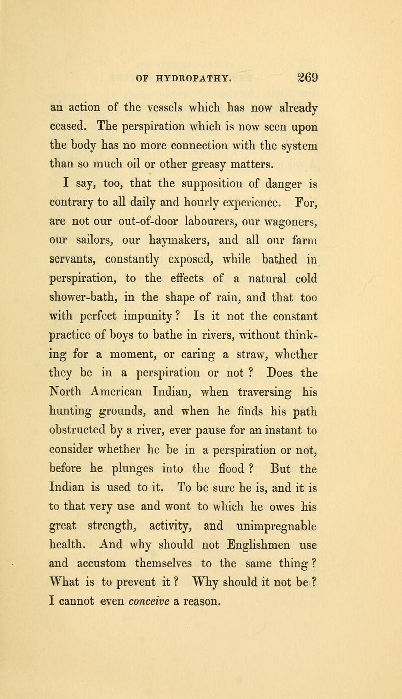 an action of the vessels which has now already ceased. The perspiration which is now seen upon the body has no more connection with the system than so much oil or other greasy matters. I say, too, that the supposition of danger is contrary to all daily and hourly experience. For, are not our out-of-door labourers, our wagoners, our sailors, our haymakers, and all our farm servants, constantly exposed, while bathed in perspiration, to the effects of a natural cold shower-bath, in the shape of rain, and that too with perfect impunity? Is it not the constant practice of boys to bathe in rivers, without think- ing for a moment, or caring a straw, whether they be in a perspiration or not ? Does the North American Indian, when traversing his hunting grounds, and when he finds his path obstructed by a river, ever pause for an instant to consider whether he be in a perspiration or not, before he plunges into the flood ? But the Indian is used to it. To be sure he is, and it is to that very use and wont to which he owes his great strength, activity, and unimpregnable health. And why should not Englishmen use and accustom themselves to the same thing ? What is to prevent it ? Why should it not be ? I cannot even conceive a reason.