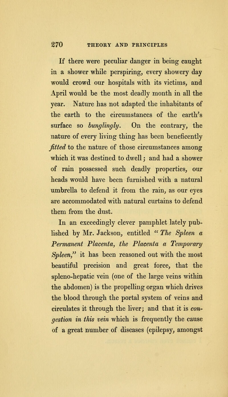 If there were peculiar clanger in being caught in a shower while perspiring, every showery day would crowd our hospitals with its victims, and April would be the most deadly month in all the year. Nature has not adapted the inhabitants of the earth to the circumstances of the earth's surface so bunglingly. On the contrary, the nature of every living thing has been beneficently fitted to the nature of those circumstances among which it was destined to dwell; and had a shower of rain possessed such deadly properties, our heads would have been furnished with a natural umbrella to defend it from the rain, as our eyes are accommodated with natural curtains to defend them from the dust. In an exceedingly clever pamphlet lately pub- lished by Mr. Jackson, entitled  The Spleen a Permanent Placenta, the Placenta a Temporary Spleen it has been reasoned out with the most beautiful precision and great force, that the spleno-hepatic vein (one of the large veins within the abdomen) is the propelling organ which drives the blood through the portal system of veins and circulates it through the liver; and that it is con- gestion in this vein which is frequently the cause of a great number of diseases (epilepsy, amongst