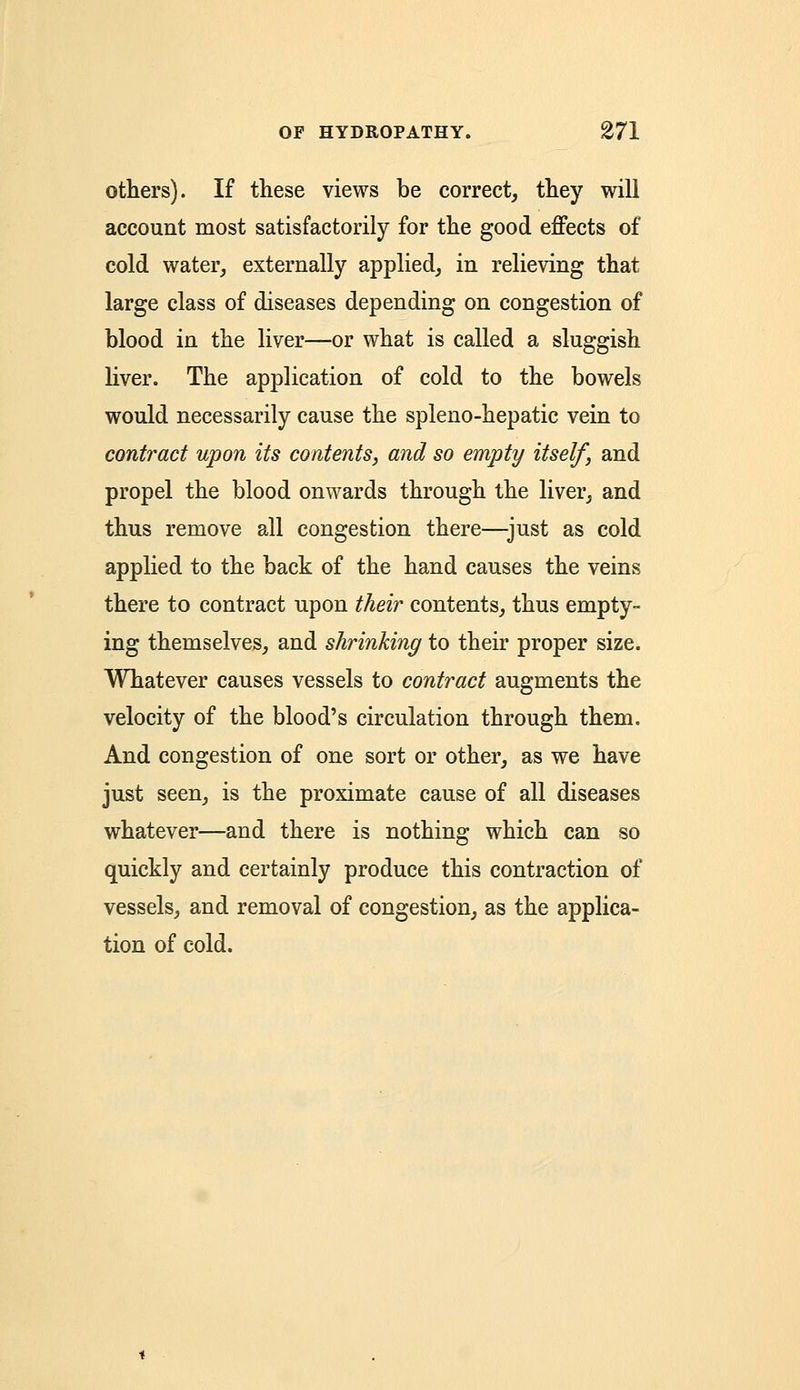 others). If these views be correct, they will account most satisfactorily for the good effects of cold water, externally applied, in relieving that large class of diseases depending on congestion of blood in the liver—or what is called a sluggish liver. The application of cold to the bowels would necessarily cause the spleno-hepatic vein to contract upon its contents, and so empty itself, and propel the blood onwards through the liver, and thus remove all congestion there—just as cold applied to the back of the hand causes the veins there to contract upon their contents, thus empty- ing themselves, and shrinking to their proper size. Whatever causes vessels to contract augments the velocity of the blood's circulation through them. And congestion of one sort or other, as we have just seen, is the proximate cause of all diseases whatever—and there is nothing which can so quickly and certainly produce this contraction of vessels, and removal of congestion, as the applica- tion of cold.