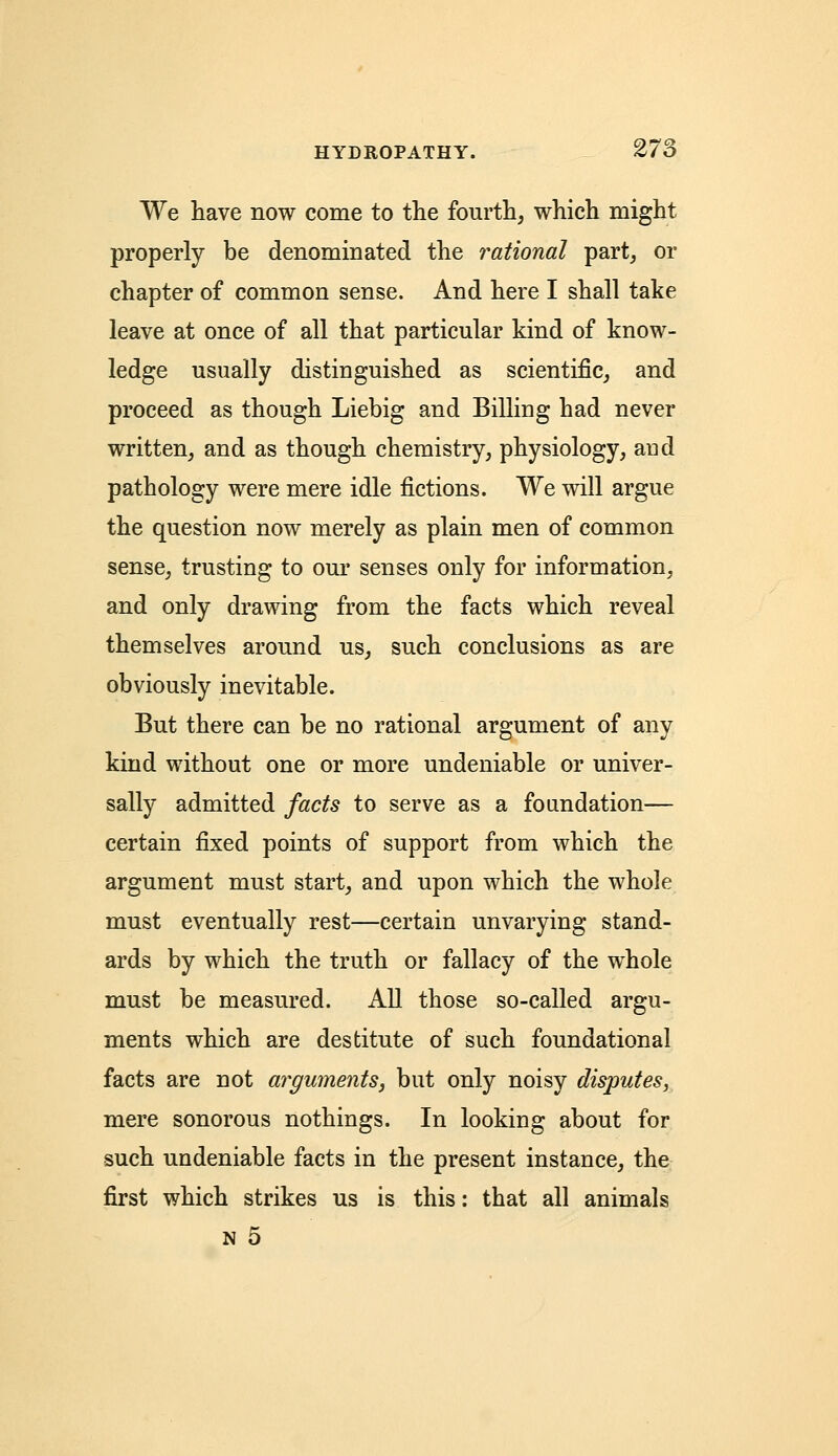 We have now come to the fourth, which might properly be denominated the rational part, or chapter of common sense. And here I shall take leave at once of all that particular kind of know- ledge usually distinguished as scientific, and proceed as though Liebig and Billing had never written, and as though chemistry, physiology, and pathology were mere idle fictions. We will argue the question now merely as plain men of common sense, trusting to our senses only for information, and only drawing from the facts which reveal themselves around us, such conclusions as are obviously inevitable. But there can be no rational argument of any kind without one or more undeniable or univer- sally admitted facts to serve as a foundation— certain fixed points of support from which the argument must start, and upon which the whole must eventually rest—certain unvarying stand- ards by which the truth or fallacy of the whole must be measured. All those so-called argu- ments which are destitute of such foundational facts are not arguments, but only noisy disputes, mere sonorous nothings. In looking about for such undeniable facts in the present instance, the first which strikes us is this: that all animals