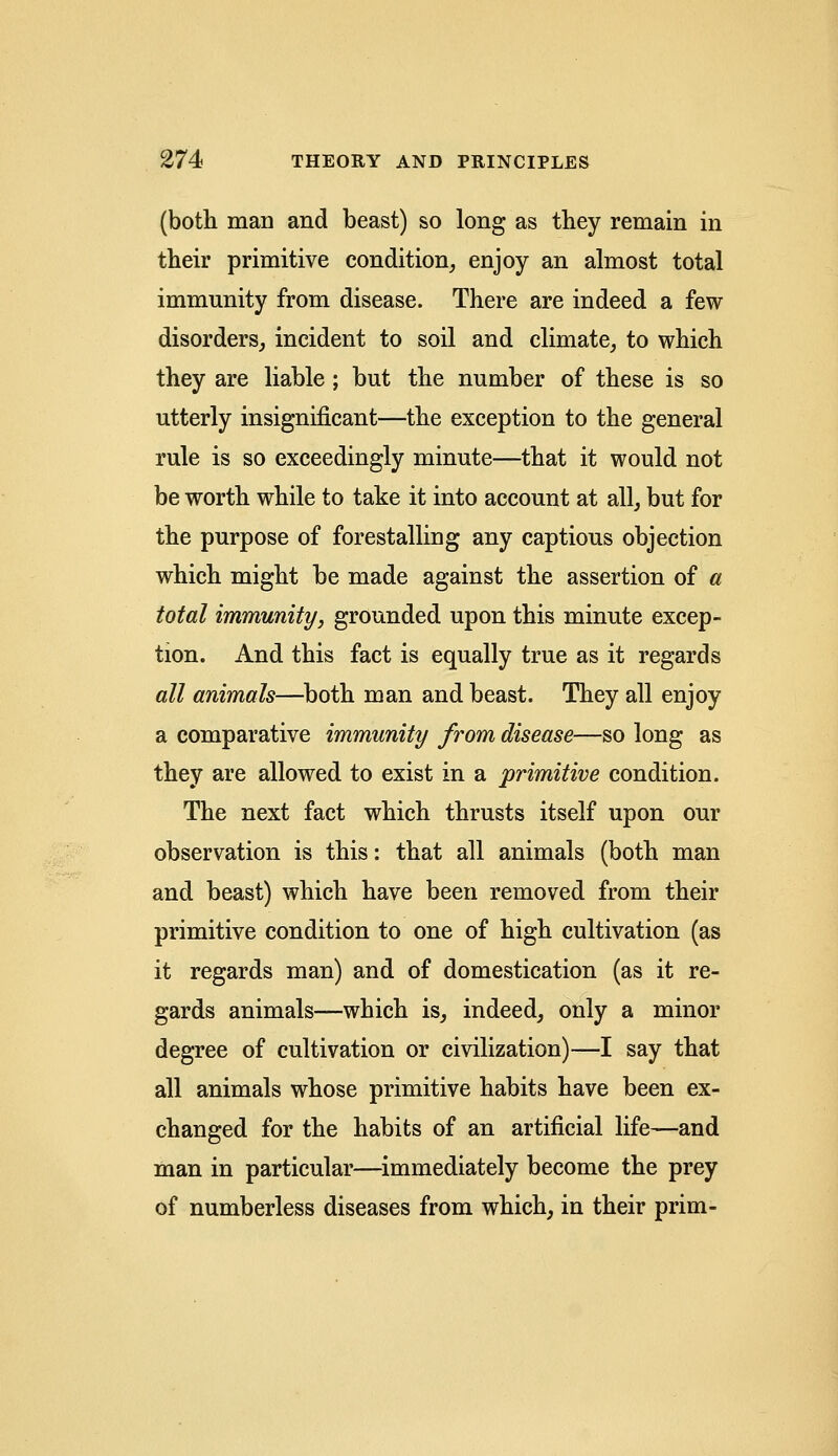(both man and beast) so long as they remain in their primitive condition, enjoy an almost total immunity from disease. There are indeed a few disorders, incident to soil and climate, to which they are liable; but the number of these is so utterly insignificant—the exception to the general rule is so exceedingly minute—that it would not be worth while to take it into account at all, but for the purpose of forestalling any captious objection which might be made against the assertion of a total immunity, grounded upon this minute excep- tion. And this fact is equally true as it regards all animals—both man and beast. They all enjoy a comparative immunity from disease—so long as they are allowed to exist in a primitive condition. The next fact which thrusts itself upon our observation is this: that all animals (both man and beast) which have been removed from their primitive condition to one of high cultivation (as it regards man) and of domestication (as it re- gards animals—which is, indeed, only a minor degree of cultivation or civilization)—I say that all animals whose primitive habits have been ex- changed for the habits of an artificial life—and man in particular—immediately become the prey of numberless diseases from which, in their prim-