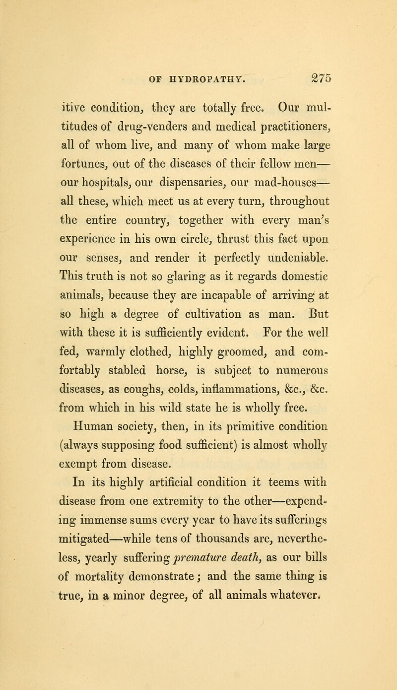 itive condition, they are totally free. Our mul- titudes of drug-venders and medical practitioners, all of whom live, and many of whom make large fortunes, out of the diseases of their fellow men— our hospitals, our dispensaries, our mad-houses— all these, which meet us at every turn, throughout the entire country, together with every man's experience in his own circle, thrust this fact upon our senses, and render it perfectly undeniable. This truth is not so glaring as it regards domestic animals, because they are incapable of arriving at so high a degree of cultivation as man. But with these it is sufficiently evident. For the well fed, warmly clothed, highly groomed, and com- fortably stabled horse, is subject to numerous diseases, as coughs, colds, inflammations, &c, &c. from which in his wild state he is wholly free. Human society, then, in its primitive condition (always supposing food sufficient) is almost wholly exempt from disease. In its highly artificial condition it teems with disease from one extremity to the other—expend- ing immense sums every year to have its sufferings mitigated—while tens of thousands are, neverthe- less, yearly suffering premature death, as our bills of mortality demonstrate; and the same thing is true, in a minor degree, of all animals whatever.