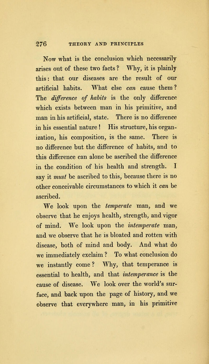 Now what is the conclusion which necessarily arises out of these two facts ? Why, it is plainly this: that our diseases are the result of our artificial habits. What else can cause them ? The difference of habits is the only difference which exists between man in his primitive, and man in his artificial, state. There is no difference in his essential nature ! His structure, his organ- ization, his composition, is the same. There is no difference but the difference of habits, and to this difference can alone be ascribed the difference in the condition of his health and strength. I say it must be ascribed to this, because there is no other conceivable circumstances to which it can be ascribed. We look upon the temperate man, and we observe that he enjoys health, strength, and vigor of mind. We look upon the intemperate man, and we observe that he is bloated and rotten with disease, both of mind and body. And what do we immediately exclaim ? To what conclusion do we instantly come ? Why, that temperance is essential to health, and that intemperance is the cause of disease. We look over the world's sur- face, and back upon the page of history, and we observe that everywhere man, in his primitive