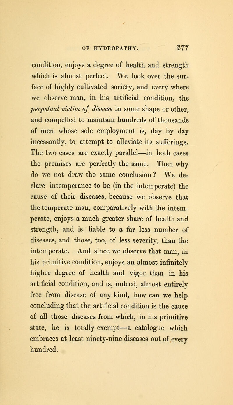 condition, enjoys a degree of health and strength which is almost perfect. We look over the sur- face of highly cultivated society, and every where we observe man, in his artificial condition, the perpetual victim of disease in some shape or other, and compelled to maintain hundreds of thousands of men whose sole employment is, day by day incessantly, to attempt to alleviate its sufferings. The two cases are exactly parallel—in both cases the premises are perfectly the same. Then why do we not draw the same conclusion ? We de- clare intemperance to be (in the intemperate) the cause of their diseases, because we observe that the temperate man, comparatively with the intem- perate, enjoys a much greater share of health and strength, and is liable to a far less number of diseases, and those, too, of less severity, than the intemperate. And since we observe that man, in his primitive condition, enjoys an almost infinitely higher degree of health and vigor than in his artificial condition, and is, indeed, almost entirely free from disease of any kind, how can we help concluding that the artificial condition is the cause of all those diseases from which, in his primitive state, he is totally exempt—a catalogue which embraces at least ninety-nine diseases out of every hundred.