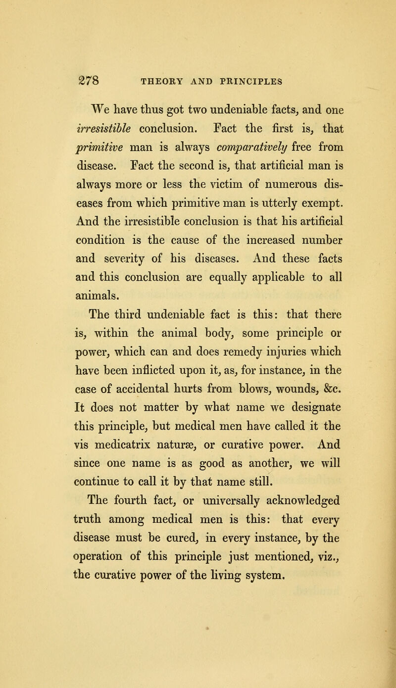 We have thus got two undeniable facts, and one irresistible conclusion. Fact the first is, that primitive man is always comparatively free from disease. Fact the second is, that artificial man is always more or less the victim of numerous dis- eases from which primitive man is utterly exempt. And the irresistible conclusion is that his artificial condition is the cause of the increased number and severity of his diseases. And these facts and this conclusion are equally applicable to all animals. The third undeniable fact is this: that there is, within the animal body, some principle or power, which can and does remedy injuries which have been inflicted upon it, as, for instance, in the case of accidental hurts from blows, wounds, &c. It does not matter by what name we designate this principle, but medical men have called it the vis medicatrix naturae, or curative power. And since one name is as good as another, we will continue to call it by that name still. The fourth fact, or universally acknowledged truth among medical men is this: that every disease must be cured, in every instance, by the operation of this principle just mentioned, viz., the curative power of the living system.