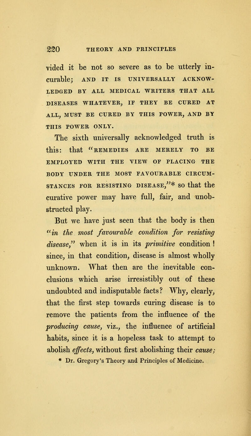 vided it be not so severe as to be utterly in- curable; AND IT IS UNIVERSALLY ACKNOW- LEDGED BY ALL MEDICAL WRITERS THAT ALL DISEASES WHATEVER, IF THEY BE CURED AT ALL, MUST BE CURED BY THIS POWER, AND BY THIS POWER ONLY. The sixtb universally acknowledged truth is this: that remedies are merely to be EMPLOYED WITH THE VIEW OF PLACING THE BODY UNDER THE MOST FAVOURABLE CIRCUM- STANCES FOR RESISTING DISEASE,* SO that the curative power may have full, fair, and unob- structed play. But we have just seen that the body is then in the most favourable condition for resisting disease/3 when it is in its primitive condition ! since, in that condition, disease is almost wholly unknown. What then are the inevitable con- clusions which arise irresistibly out of these undoubted and indisputable facts? Why, clearly, that the first step towards curing disease is to remove the patients from the influence of the producing cause, viz., the influence of artificial habits, since it is a hopeless task to attempt to abolish effects, without first abolishing their cause; * Dr. Gregory's Theory and Principles of Medicine.
