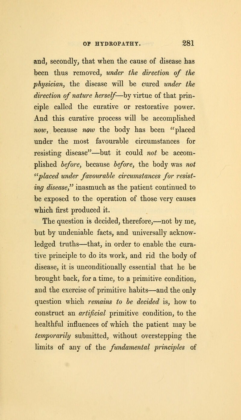 and, secondly, that when the cause of disease has been thus removed, under the direction of the physician, the disease will be cured under the direction of nature herself—by virtue of that prin- ciple called the curative or restorative power. And this curative process will be accomplished now, because now the body has been placed under the most favourable circumstances for resisting disease—but it could not be accom- plished before, because before, the body was not placed under favourable circumstances for resist- ing disease,3' inasmuch as the patient continued to be exposed to the operation of those very causes which first produced it. The question is decided, therefore,—not by me, but by undeniable facts, and universally acknow- ledged truths—that, in order to enable the cura- tive principle to do its work, and rid the body of disease, it is unconditionally essential that he be brought back, for a time, to a primitive condition, and the exercise of primitive habits—and the only question which remains to be decided is, how to construct an artificial primitive condition, to the healthful influences of which the patient may be temporarily submitted, without overstepping the limits of any of the fundamental principles of