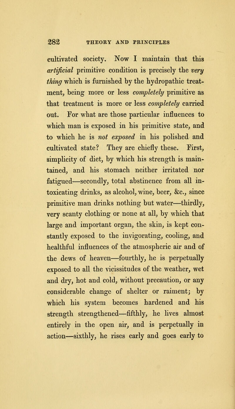 cultivated society. Now I maintain that tins artificial primitive condition is precisely the very thing which is furnished by the hydropathic treat- ment, being more or less completely primitive as that treatment is more or less completely carried out. For what are those particular influences to which man is exposed in his primitive state, and to which he is not exposed in his polished and cultivated state? They are chiefly these. First, simplicity of diet, by which his strength is main- tained, and his stomach neither irritated nor fatigued—secondly, total abstinence from all in- toxicating drinks, as alcohol, wine, beer, &c, since primitive man drinks nothing but water—thirdly, very scanty clothing or none at all, by which that large and important organ, the skin, is kept con- stantly exposed to the invigorating, cooling, and healthful influences of the atmospheric air and of the dews of heaven—fourthly, he is perpetually exposed to all the vicissitudes of the weather, wet and dry, hot and cold, without precaution, or any considerable change of shelter or raiment; by which his system becomes hardened and his strength strengthened—fifthly, he lives almost entirely in the open air, and is perpetually in action—sixthly, he rises early and goes early to