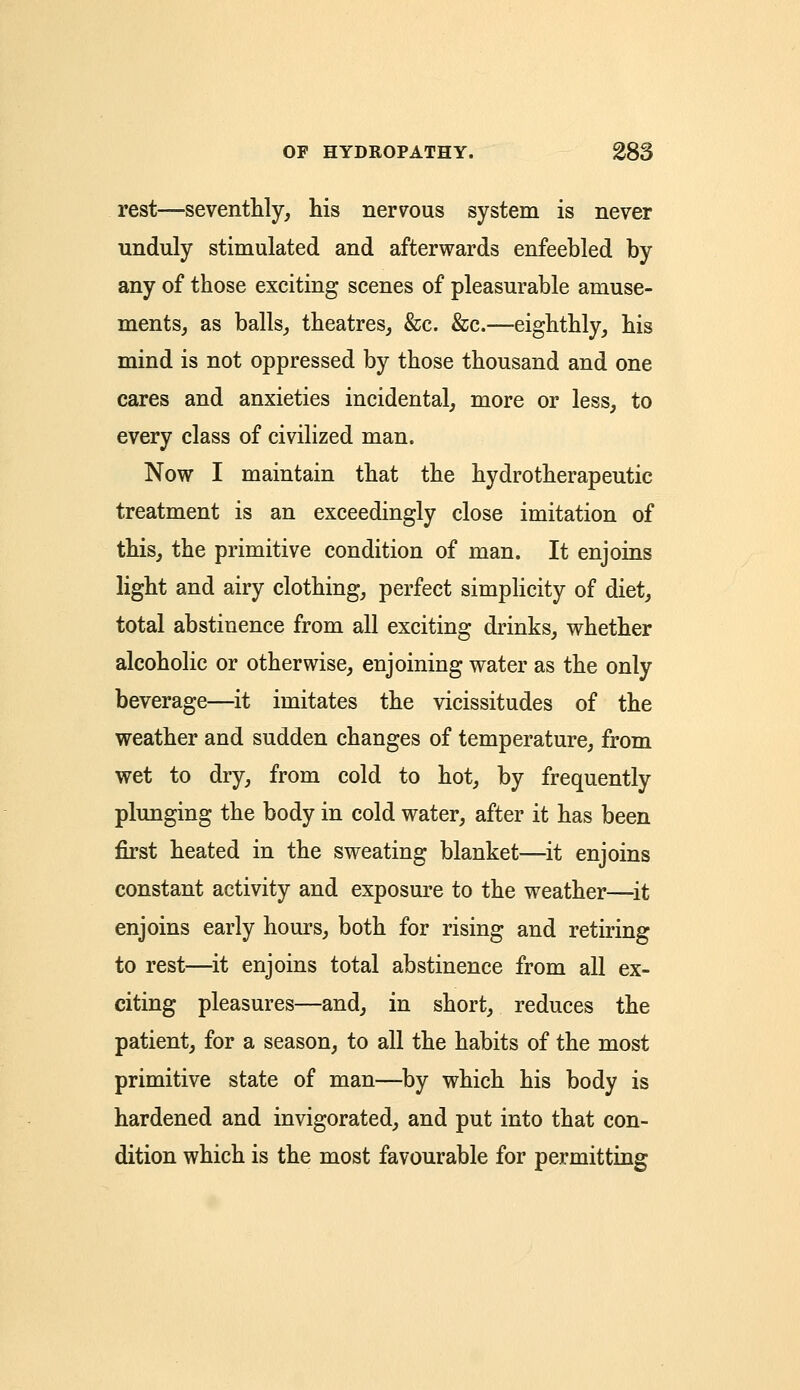 rest—seventhly, his nervous system is never unduly stimulated and afterwards enfeebled by any of those exciting scenes of pleasurable amuse- ments, as balls, theatres, &c. &c.—eighthly, his mind is not oppressed by those thousand and one cares and anxieties incidental, more or less, to every class of civilized man. Now I maintain that the hydrotherapeutic treatment is an exceedingly close imitation of this, the primitive condition of man. It enjoins light and airy clothing, perfect simplicity of diet, total abstinence from all exciting drinks, whether alcoholic or otherwise, enjoining water as the only beverage—it imitates the vicissitudes of the weather and sudden changes of temperature, from wet to dry, from cold to hot, by frequently plunging the body in cold water, after it has been first heated in the sweating blanket—it enjoins constant activity and exposure to the weather—it enjoins early hours, both for rising and retiring to rest—it enjoins total abstinence from all ex- citing pleasures—and, in short, reduces the patient, for a season, to all the habits of the most primitive state of man—by which his body is hardened and invigorated, and put into that con- dition which is the most favourable for permitting