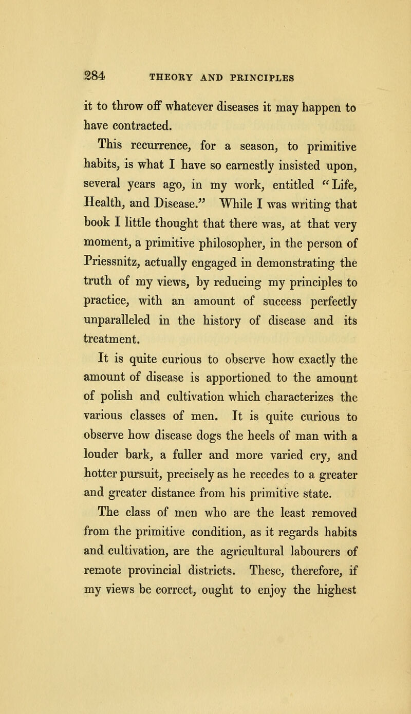 it to throw off whatever diseases it may happen to have contracted. This recurrence, for a season, to primitive habits, is what I have so earnestly insisted upon, several years ago, in my work, entitled Life, Health, and Disease. While I was writing that book I little thought that there was, at that very moment, a primitive philosopher, in the person of Priessnitz, actually engaged in demonstrating the truth of my views, by reducing my principles to practice, with an amount of success perfectly unparalleled in the history of disease and its treatment. It is quite curious to observe how exactly the amount of disease is apportioned to the amount of polish and cultivation which characterizes the various classes of men. It is quite curious to observe how disease dogs the heels of man with a louder bark, a fuller and more varied cry, and hotter pursuit, precisely as he recedes to a greater and greater distance from his primitive state. The class of men who are the least removed from the primitive condition, as it regards habits and cultivation, are the agricultural labourers of remote provincial districts. These, therefore, if my views be correct, ought to enjoy the highest