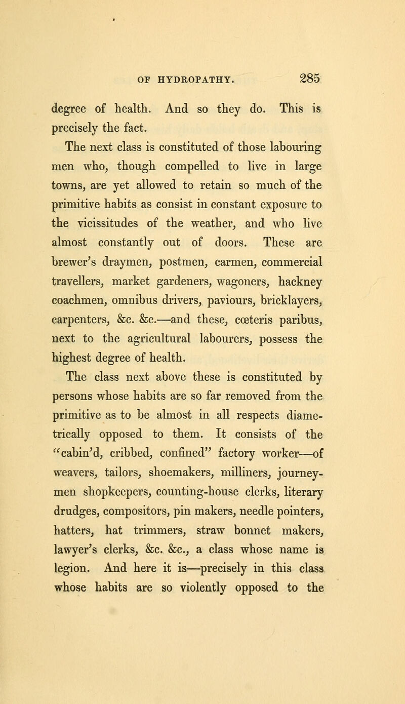 degree of health. And so they do. This is precisely the fact. The next class is constituted of those labouring men who, though compelled to live in large towns, are yet allowed to retain so much of the primitive habits as consist in constant exposure to the vicissitudes of the weather, and who live almost constantly out of doors. These are brewer's draymen, postmen, carmen, commercial travellers, market gardeners, wagoners, hackney coachmen, omnibus drivers, paviours, bricklayers, carpenters, &c. &c.—and these, cceteris paribus, next to the agricultural labourers, possess the highest degree of health. The class next above these is constituted by persons whose habits are so far removed from the primitive as to be almost in all respects diame- trically opposed to them. It consists of the  cabin'd, cribbed, confined factory worker—of weavers, tailors, shoemakers, milliners, journey- men shopkeepers, counting-house clerks, literary drudges, compositors, pin makers, needle pointers, hatters, hat trimmers, straw bonnet makers, lawyer's clerks, &c. &c, a class whose name is legion. And here it is—precisely in this class whose habits are so violently opposed to the