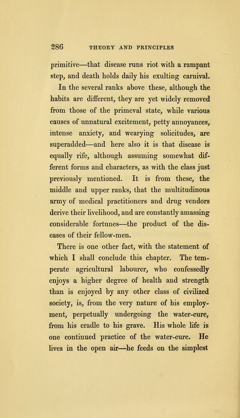 primitive—that disease runs riot with a rampant step, and death holds daily his exulting carnival. In the several ranks above these, although the habits are different, they are yet widely removed from those of the primeval state, while various causes of unnatural excitement, petty annoyances, intense anxiety, and wearying solicitudes, are superadded—and here also it is that disease is equally rife, although assuming somewhat dif- ferent forms and characters, as with the class just previously mentioned. It is from these, the middle and upper ranks, that the multitudinous army of medical practitioners and drug vendors derive their livelihood, and are constantly amassing considerable fortunes—the product of the dis- eases of their fellow-men. There is one other fact, with the statement of which I shall conclude this chapter. The tem- perate agricultural labourer, who confessedly enjoys a higher degree of health and strength than is enjoyed by any other class of civilized society, is, from the very nature of his employ- ment, perpetually undergoing the water-cure, from his cradle to his grave. His whole life is one continued practice of the water-cure. He lives in the open air—he feeds on the simplest