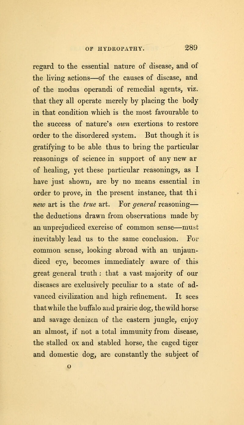 regard to the essential nature of disease, and of the living actions—of the causes of disease, and of the modus operandi of remedial agents, viz. that they all operate merely by placing the body in that condition which is the most favourable to the success of nature's own exertions to restore order to the disordered system. But though it is gratifying to be able thus to bring the particular reasonings of science in support of any new ar of healing, yet these particular reasonings, as I have just shown, are by no means essential in order to prove, in the present instance, that thi new art is the true art. For general reasoning— the deductions drawn from observations made by an unprejudiced exercise of common sense—must inevitably lead us to the same conclusion. For common sense, looking abroad with an unjaun- diced eye, becomes immediately aware of this great general truth : that a vast majority of our diseases are exclusively peculiar to a state of ad- vanced civilization and high refinement. It sees that while the buffalo and prairie dog, the wild horse and savage denizen of the eastern jungle, enjoy an almost, if not a total immunity from disease, the stalled ox and stabled horse, the caged tiger and domestic dog, are constantly the subject of o