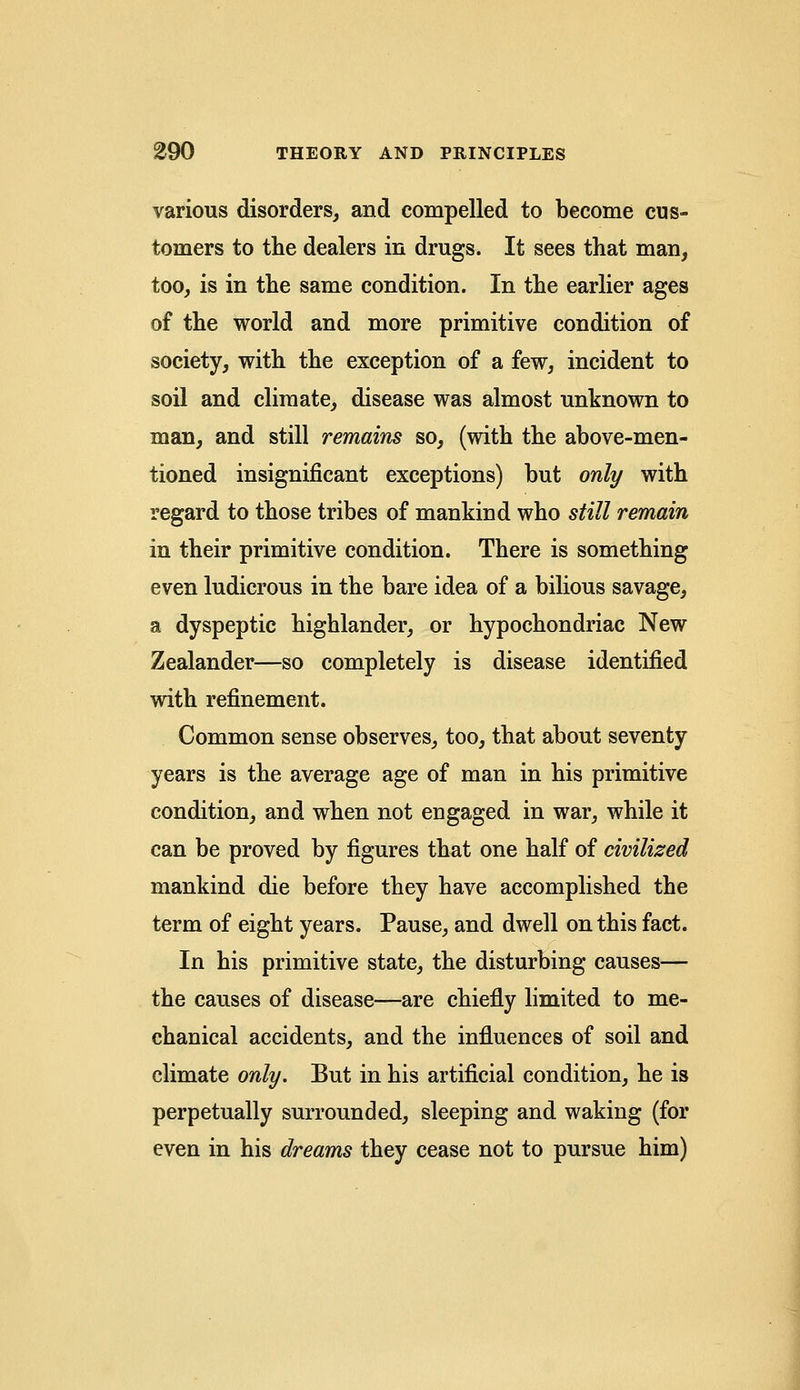 various disorders, and compelled to become cus- tomers to the dealers in drugs. It sees that man, too, is in the same condition. In the earlier ages of the world and more primitive condition of society, with the exception of a few, incident to soil and climate, disease was almost unknown to man, and still remains so, (with the above-men- tioned insignificant exceptions) but only with regard to those tribes of mankind who still remain in their primitive condition. There is something even ludicrous in the bare idea of a bilious savage, a dyspeptic highlander, or hypochondriac New Zealander—so completely is disease identified with refinement. Common sense observes, too, that about seventy years is the average age of man in his primitive condition, and when not engaged in war, while it can be proved by figures that one half of civilized mankind die before they have accomplished the term of eight years. Pause, and dwell on this fact. In his primitive state, the disturbing causes— the causes of disease—are chiefly limited to me- chanical accidents, and the influences of soil and climate only. But in his artificial condition, he is perpetually surrounded, sleeping and waking (for even in his dreams they cease not to pursue him)