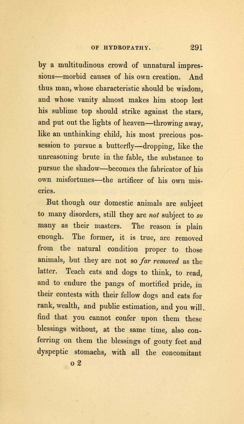 by a multitudinous crowd of unnatural impres- sions—morbid causes of his own creation. And thus man, whose characteristic should be wisdom, and whose vanity almost makes him stoop lest his sublime top should strike against the stars, and put out the lights of heaven—throwing away, like an unthinking child, his most precious pos- session to pursue a butterfly—dropping, like the unreasoning brute in the fable, the substance to pursue the shadow—becomes the fabricator of his own misfortunes—the artificer of his own mis- eries. But though our domestic animals are subject to many disorders, still they are not subject to so many as their masters. The reason is plain enough. The former, it is true, are removed from the natural condition proper to those animals, but they are not so far removed as the latter. Teach cats and dogs to think, to read, and to endure the pangs of mortified pride, in their contests with their fellow dogs and cats for rank, wealth, and public estimation, and you will, find that you cannot confer upon them these blessings without, at the same time, also con- ferring on them the blessings of gouty feet and dyspeptic stomachs, with all the concomitant o2