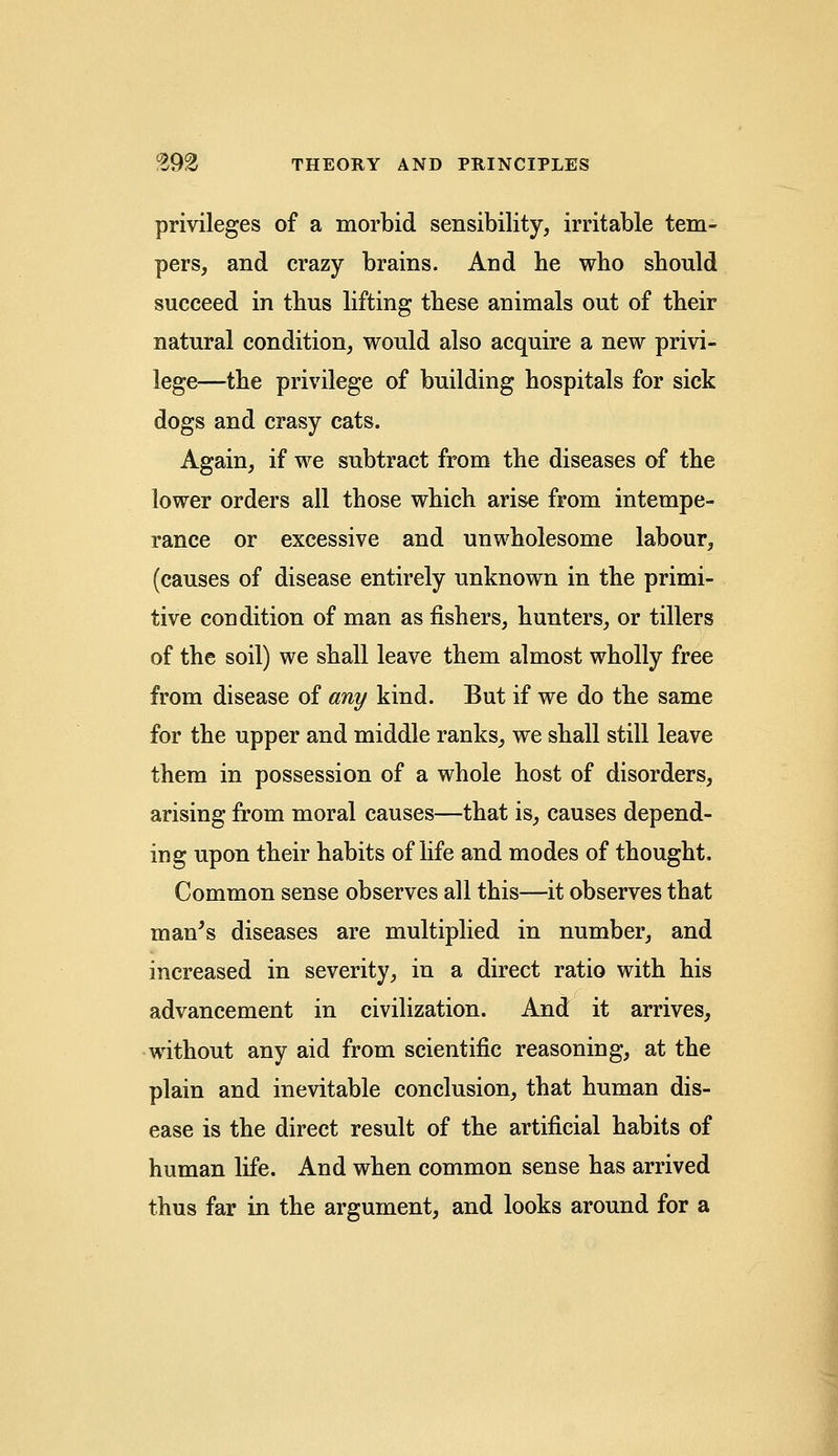 privileges of a morbid sensibility, irritable tem- pers, and crazy brains. And he who should succeed in thus lifting these animals out of their natural condition, would also acquire a new privi- lege—the privilege of building hospitals for sick dogs and crasy cats. Again, if we subtract from the diseases of the lower orders all those which arise from intempe- rance or excessive and unwholesome labour, (causes of disease entirely unknown in the primi- tive condition of man as fishers, hunters, or tillers of the soil) we shall leave them almost wholly free from disease of any kind. But if we do the same for the upper and middle ranks, we shall still leave them in possession of a whole host of disorders, arising from moral causes—that is, causes depend- ing upon their habits of life and modes of thought. Common sense observes all this—it observes that man's diseases are multiplied in number, and increased in severity, in a direct ratio with his advancement in civilization. And it arrives, without any aid from scientific reasoning, at the plain and inevitable conclusion, that human dis- ease is the direct result of the artificial habits of human life. And when common sense has arrived thus far in the argument, and looks around for a