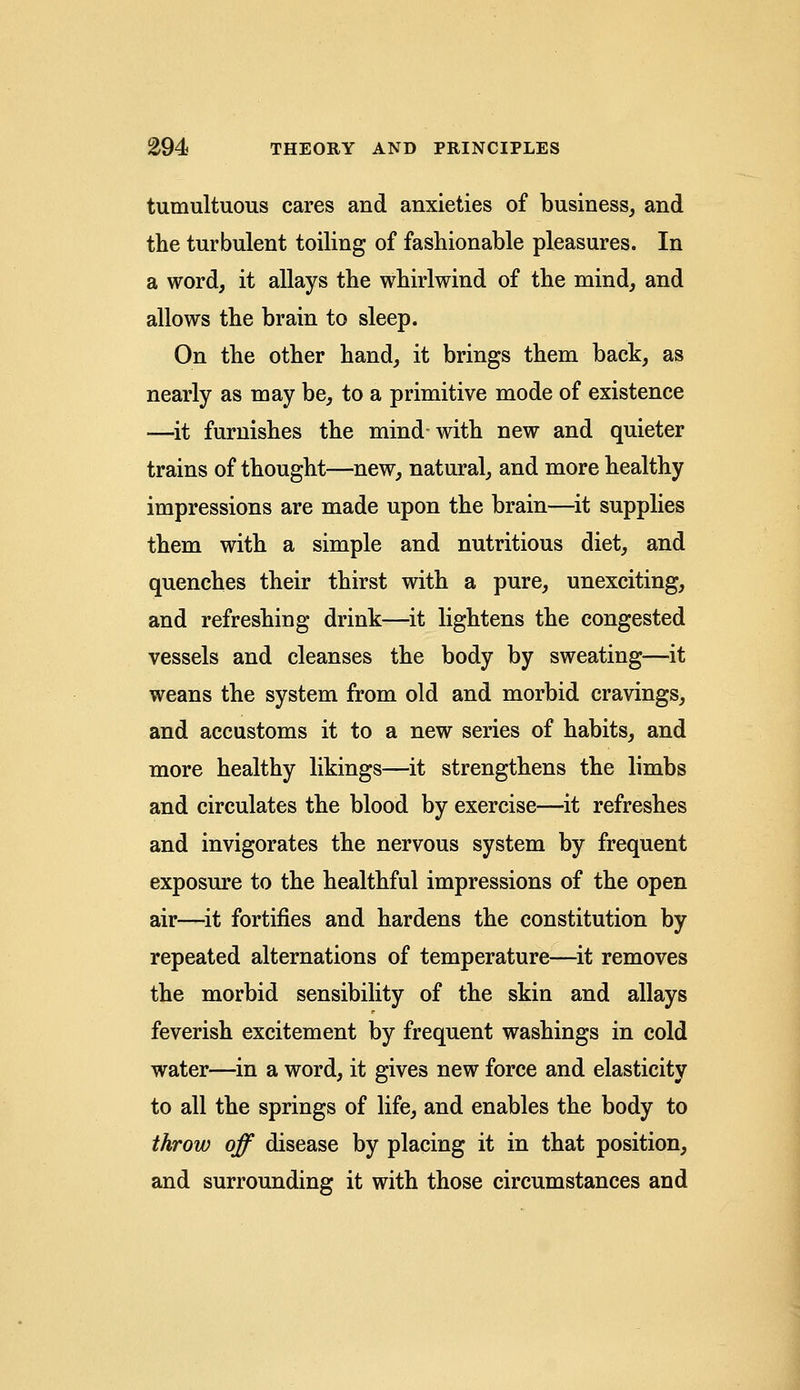 tumultuous cares and anxieties of business, and the turbulent toiling of fashionable pleasures. In a word, it allays the whirlwind of the mind, and allows the brain to sleep. On the other hand, it brings them back, as nearly as may be, to a primitive mode of existence —it furnishes the mind with new and quieter trains of thought—new, natural, and more healthy impressions are made upon the brain—it supplies them with a simple and nutritious diet, and quenches their thirst with a pure, unexciting, and refreshing drink—it lightens the congested vessels and cleanses the body by sweating—it weans the system from old and morbid cravings, and accustoms it to a new series of habits, and more healthy likings—it strengthens the limbs and circulates the blood by exercise—it refreshes and invigorates the nervous system by frequent exposure to the healthful impressions of the open air—it fortifies and hardens the constitution by repeated alternations of temperature—it removes the morbid sensibility of the skin and allays feverish excitement by frequent washings in cold water—in a word, it gives new force and elasticity to all the springs of life, and enables the body to throw off disease by placing it in that position, and surrounding it with those circumstances and