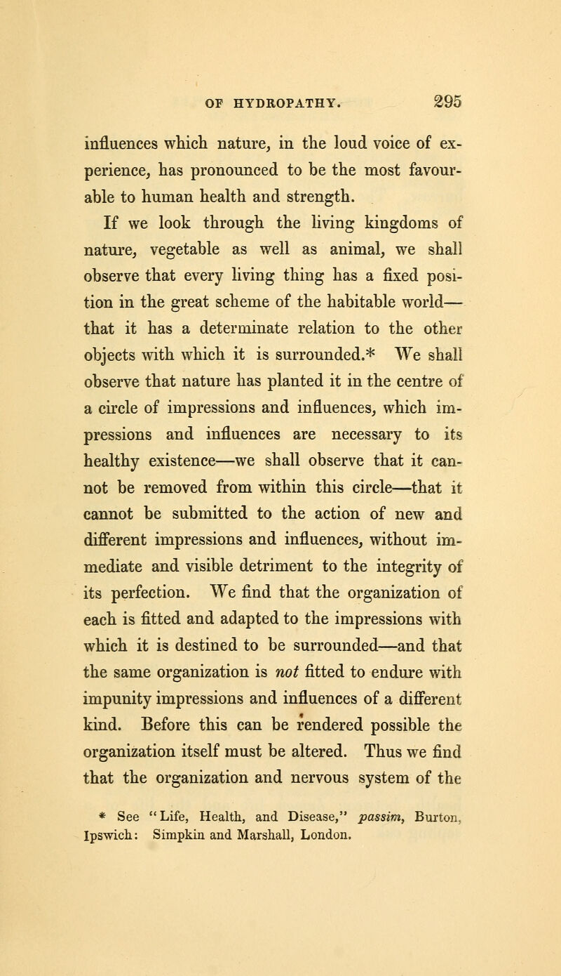influences which nature, in the loud voice of ex- perience, has pronounced to be the most favour- able to human health and strength. If we look through the living kingdoms of nature, vegetable as well as animal, we shall observe that every living thing has a fixed posi- tion in the great scheme of the habitable world— that it has a determinate relation to the other objects with which it is surrounded.* We shall observe that nature has planted it in the centre of a circle of impressions and influences, which im- pressions and influences are necessary to its healthy existence—we shall observe that it can- not be removed from within this circle—that it cannot be submitted to the action of new and different impressions and influences, without im- mediate and visible detriment to the integrity of its perfection. We find that the organization of each is fitted and adapted to the impressions with which it is destined to be surrounded—and that the same organization is not fitted to endure with impunity impressions and influences of a different kind. Before this can be rendered possible the organization itself must be altered. Thus we find that the organization and nervous system of the * See Life, Health, and Disease, passim, Burton, Ipswich: Simpkin and Marshall, London.