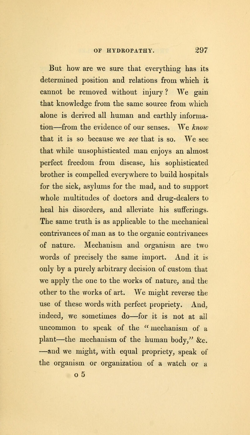 But how are we sure that everything has its determined position and relations from which it cannot be removed without injury? We gain that knowledge from the same source from which alone is derived all human and earthly informa- tion—from the evidence of our senses. We know that it is so because we see that is so. We see that while unsophisticated man enjoys an almost perfect freedom from disease, his sophisticated brother is compelled everywhere to build hospitals for the sick, asylums for the mad, and to support whole multitudes of doctors and drug-dealers to heal his disorders, and alleviate his sufferings. The same truth is as applicable to the mechanical contrivances of man as to the organic contrivances of nature. Mechanism and organism are two words of precisely the same import. And it is only by a purely arbitrary decision of custom that we apply the one to the works of nature, and the other to the works of art. We might reverse the use of these words with perfect propriety. And, indeed, we sometimes do—for it is not at all uncommon to speak of the  mechanism of a plant—the mechanism of the human body, &c. —and we might, with equal propriety, speak of the organism or organization of a watch or a o5