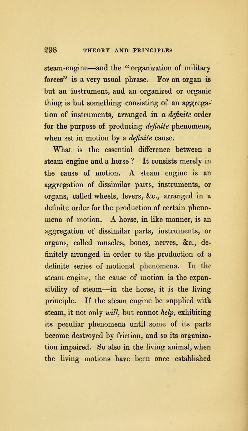 steam-engine—and the  organization of military forces is a very usual phrase. For an organ is but an instrument, and an organized or organic thing is but something consisting of an aggrega- tion of instruments, arranged in a definite order for the purpose of producing definite phenomena, when set in motion by a definite cause. What is the essential difference between a steam engine and a horse ? It consists merely in the cause of motion. A steam engine is an aggregation of dissimilar parts, instruments, or organs, called wheels, levers, &c, arranged in a definite order for the production of certain pheno- mena of motion. A horse, in like manner, is an aggregation of dissimilar parts, instruments, or organs, called muscles, bones, nerves, &c, de- finitely arranged in order to the production of a definite series of motional phenomena. In the steam engine, the cause of motion is the expan- sibility of steam—in the horse, it is the living principle. If the steam engine be supplied with steam, it not only will, but cannot help, exhibiting its peculiar phenomena until some of its parts become destroyed by friction, and so its organiza- tion impaired. So also in the living animal, when the living motions have been once established