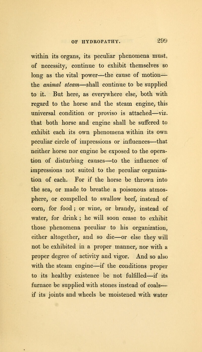 within its organs, its peculiar phenomena must, of necessity, continue to exhibit themselves so long as the vital power—the cause of motion— the animal steam—shall continue to be supplied to it. But here, as everywhere else, both with regard to the horse and the steam engine, this universal condition or proviso is attached—viz. that both horse and engine shall be suffered to exhibit each its own phenomena within its own peculiar circle of impressions or influences—that neither horse nor engine be exposed to the opera- tion of disturbing causes—to the influence of impressions not suited to the peculiar organiza- tion of each. For if the horse be thrown into the sea, or made to breathe a poisonous atmos- phere, or compelled to swallow beef, instead of corn, for food; or wine, or brandy, instead of water, for drink ; he will soon cease to exhibit those phenomena peculiar to his organization, either altogether, and so die—or else they will not be exhibited in a proper manner, nor with a proper degree of activity and vigor. And so also with the steam engine—if the conditions proper to its healthy existence be not fulfilled—if its furnace be supplied with stones instead of coals— if its joints and wheels be moistened with water