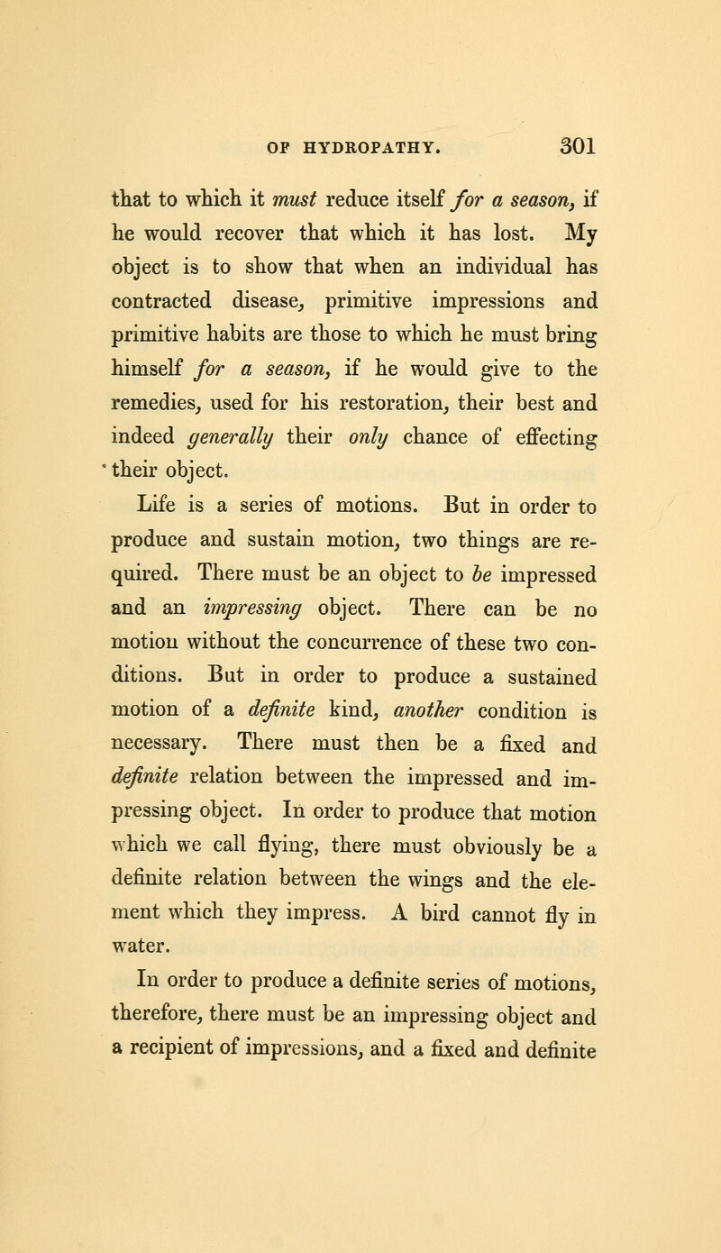 that to which it must reduce itself for a season, if he would recover that which it has lost. My object is to show that when an individual has contracted disease, primitive impressions and primitive habits are those to which he must bring himself for a season, if he would give to the remedies, used for his restoration, their best and indeed generally their only chance of effecting their object. Life is a series of motions. But in order to produce and sustain motion, two things are re- quired. There must be an object to be impressed and an impressing object. There can be no motion without the concurrence of these two con- ditions. But in order to produce a sustained motion of a definite kind, another condition is necessary. There must then be a fixed and definite relation between the impressed and im- pressing object. In order to produce that motion which we call flying, there must obviously be a definite relation between the wings and the ele- ment which they impress. A bird cannot fly in water. In order to produce a definite series of motions, therefore, there must be an impressing object and a recipient of impressions, and a fixed and definite