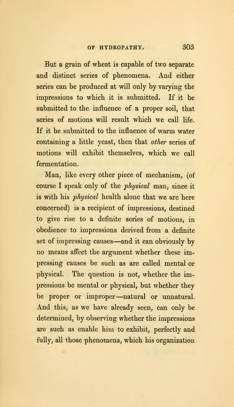 But a grain of wheat is capable of two separate and distinct series of phenomena. And either series can be produced at will only by varying the impressions to which it is submitted. If it be submitted to the influence of a proper soil, that series of motions will result which we call life. If it be submitted to the influence of warm water containing a little yeast, then that other series of motions will exhibit themselves, which we call fermentation. Man, like every other piece of mechanism, (of course I speak only of the physical man, since it is with his physical health alone that we are here concerned) is a recipient of impressions, destined to give rise to a definite series of motions, in obedience to impressions derived from a definite set of impressing causes—and it can obviously by no means affect the argument whether these im- pressing causes be such as are called mental or physical. The question is not, whether the im- pressions be mental or physical, but whether they be proper or improper—natural or unnatural. And this, as we have already seen, can only be determined, by observing whether the impressions are such as enable him to exhibit, perfectly and fully, all those phenomena, which his organization