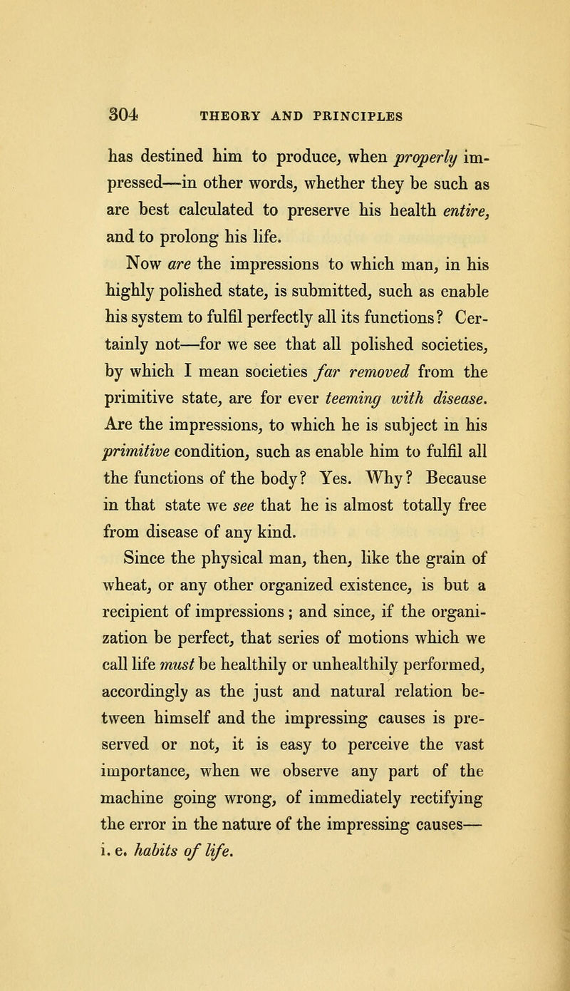 has destined him to produce, when properly im- pressed—in other words, whether they be such as are best calculated to preserve his health entire, and to prolong his life. Now are the impressions to which man, in his highly polished state, is submitted, such as enable his system to fulfil perfectly all its functions? Cer- tainly not—for we see that all polished societies, by which I mean societies far removed from the primitive state, are for ever teeming with disease. Are the impressions, to which he is subject in his primitive condition, such as enable him to fulfil all the functions of the body ? Yes. Why ? Because in that state we see that he is almost totally free from disease of any kind. Since the physical man, then, like the grain of wheat, or any other organized existence, is but a recipient of impressions; and since, if the organi- zation be perfect, that series of motions which we call life must be healthily or unhealthily performed, accordingly as the just and natural relation be- tween himself and the impressing causes is pre- served or not, it is easy to perceive the vast importance, when we observe any part of the machine going wrong, of immediately rectifying the error in the nature of the impressing causes— i. e. habits of life.