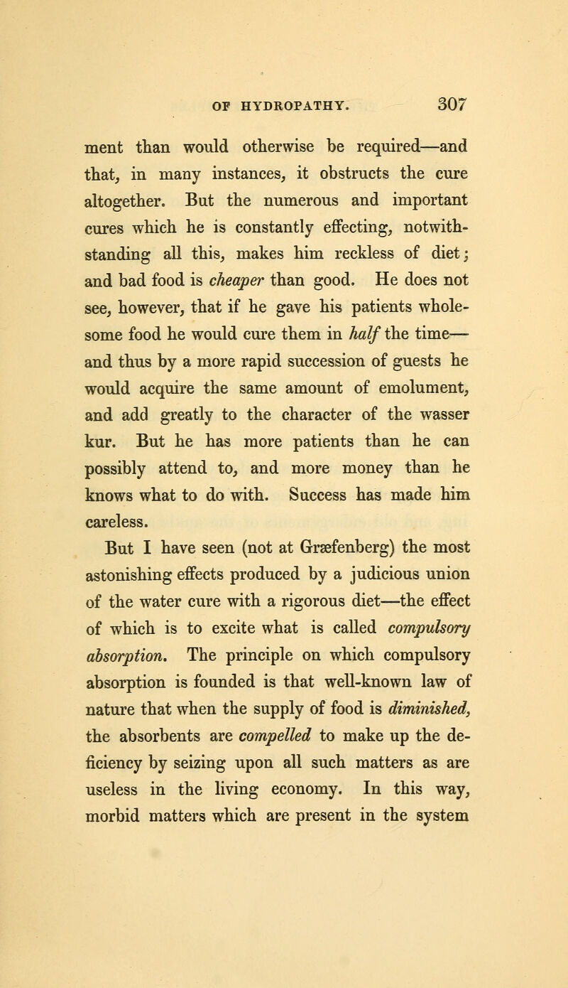 ment than would otherwise be required—and that, in many instances, it obstructs the cure altogether. But the numerous and important cures which he is constantly effecting, notwith- standing all this, makes him reckless of diet; and bad food is cheaper than good. He does not see, however, that if he gave his patients whole- some food he would cure them in half the time— and thus by a more rapid succession of guests he would acquire the same amount of emolument, and add greatly to the character of the wasser kur. But he has more patients than he can possibly attend to, and more money than he knows what to do with. Success has made him careless. But I have seen (not at Grsefenberg) the most astonishing effects produced by a judicious union of the water cure with a rigorous diet—the effect of which is to excite what is called compulsory absorption. The principle on which compulsory absorption is founded is that well-known law of nature that when the supply of food is diminished, the absorbents are compelled to make up the de- ficiency by seizing upon all such matters as are useless in the living economy. In this way, morbid matters which are present in the system