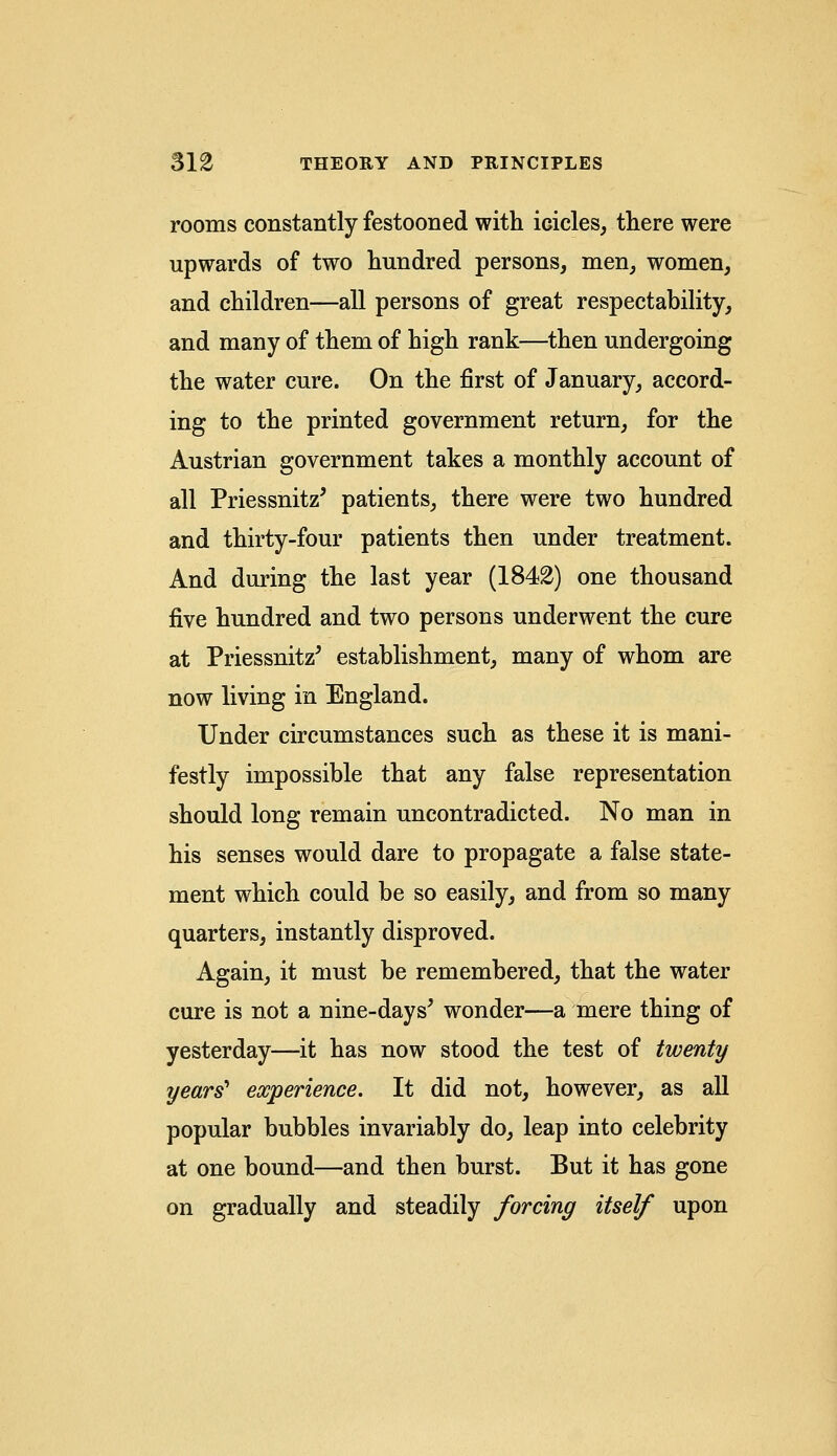rooms constantly festooned with icicles, there were upwards of two hundred persons, men, women, and children—all persons of great respectability, and many of them of high rank—then undergoing the water cure. On the first of January, accord- ing to the printed government return, for the Austrian government takes a monthly account of all PriessnhV patients, there were two hundred and thirty-four patients then under treatment. And during the last year (1842) one thousand five hundred and two persons underwent the cure at PriessnhV establishment, many of whom are now living in England. Under circumstances such as these it is mani- festly impossible that any false representation should long remain uncontradicted. No man in his senses would dare to propagate a false state- ment which could be so easily, and from so many quarters, instantly disproved. Again, it must be remembered, that the water cure is not a nine-days' wonder—a mere thing of yesterday—it has now stood the test of twenty years' experience. It did not, however, as all popular bubbles invariably do, leap into celebrity at one bound—and then burst. But it has gone on gradually and steadily forcing itself upon
