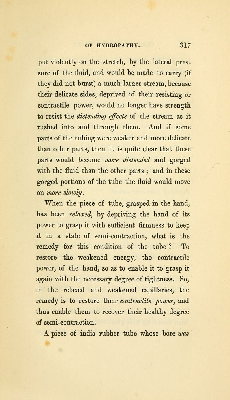 put violently on the stretch, by the lateral pres- sure of the fluid, and would be made to carry (if they did not burst) a much larger stream, because their delicate sides, deprived of their resisting or contractile power, would no longer have strength to resist the distending effects of the stream as it rushed into and through them. And if some parts of the tubing were weaker and more delicate than other parts, then it is quite clear that these parts would become more distended and gorged with the fluid than the other parts; and in these gorged portions of the tube the fluid would move on more slowly. When the piece of tube, grasped in the hand, has been relaxed, by depriving the hand of its power to grasp it with sufficient firmness to keep it in a state of semi-contraction, what is the remedy for this condition of the tube ? To restore the weakened energy, the contractile power, of the hand, so as to enable it to grasp it again with the necessary degree of tightness. So, in the relaxed and weakened capillaries, the remedy is to restore their contractile power, and thus enable them to recover their healthy degree of semi-contraction. A piece of india rubber tube whose bore was