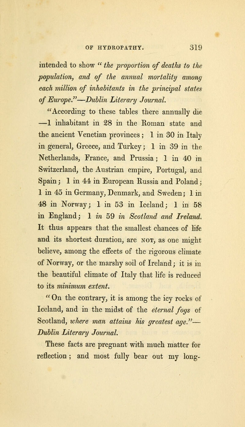 intended to show  the proportion of deaths to the population, and of the annual mortality among each million of inhabitants in the principal states of Europe.—Dublin Literary Journal. According to these tables there annually die —1 inhabitant in 28 in the Roman state and the ancient Venetian provinces ; 1 in 30 in Italy in general, Greece, and Turkey; 1 in 39 in the Netherlands, France, and Prussia ; 1 in 40 in Switzerland, the Austrian empire, Portugal, and Spain; 1 in 44 in European Russia and Poland; 1 in 45 in Germany, Denmark, and Sweden; 1 in 48 in Norway; 1 in 53 in Iceland; 1 in 58 in England; 1 in 59 in Scotland and Ireland. It thus appears that the smallest chances of life and its shortest duration, are not, as one might believe, among the effects of the rigorous climate of Norway, or the marshy soil of Ireland; it is in the beautiful climate of Italy that life is reduced to its minimum extent. On the contrary, it is among the icy rocks of Iceland, and in the midst of the eternal fogs of Scotland, where man attains his greatest age— Dublin Literary Journal. These facts are pregnant with much matter for reflection ; and most fully bear out my long-