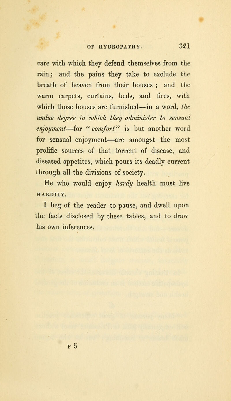 care with which they defend themselves from the rain; and the pains they take to exclude the breath of heaven from their houses ; and the warm carpets, curtains, beds, and fires, with which those houses are furnished—in a word, the undue degree in which they administer to sensual enjoyment—for '' comfort is but another word for sensual enjoyment—are amongst the most prolific sources of that torrent of disease, and diseased appetites, which pours its deadly current through ail the divisions of society. He who would enjoy hardy health must live HARDILY. I beg of the reader to pause, and dwell upon the facts disclosed by these tables, and to draw his own inferences.