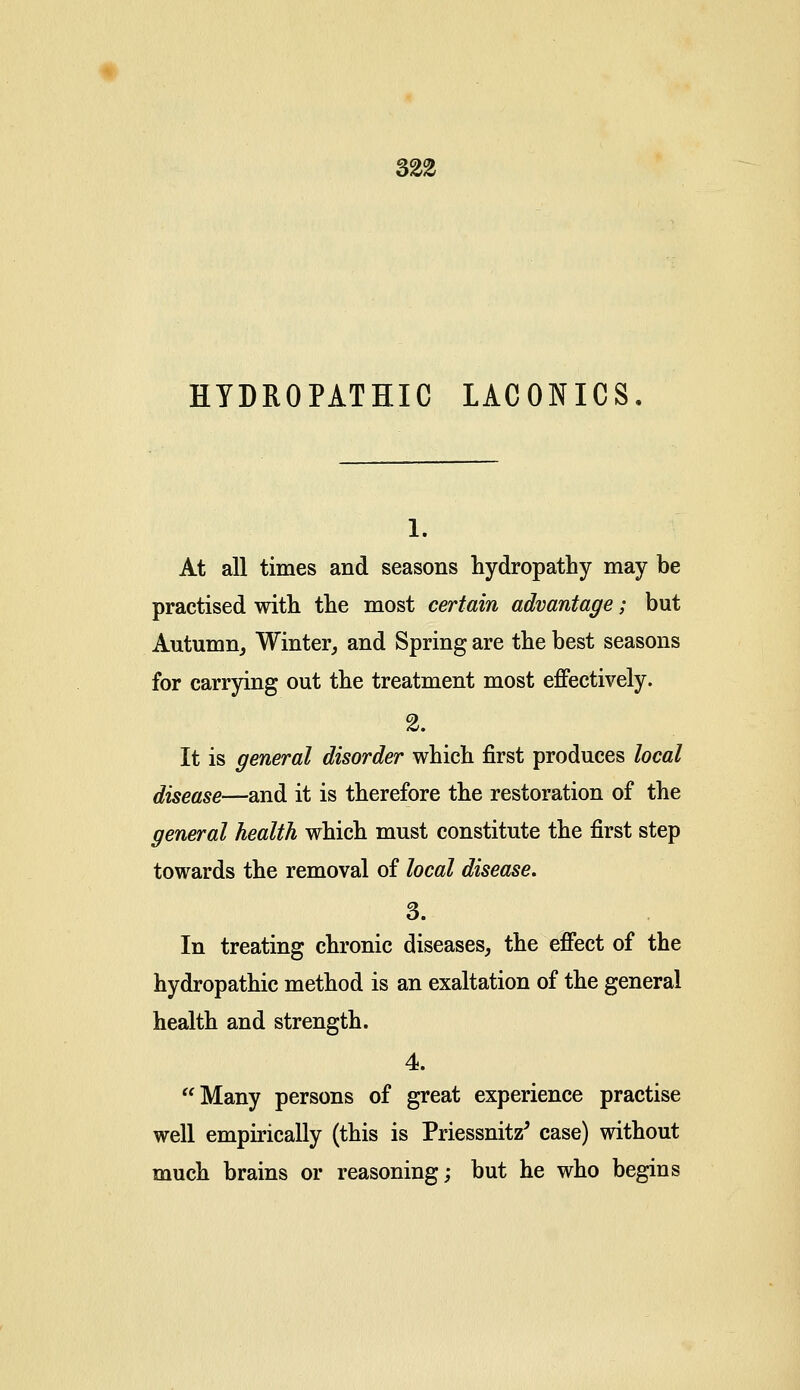 32% HYDROPATHIC LACONICS. 1. At all times and seasons hydropathy may be practised with the most certain advantage; but Autumn, Winter, and Spring are the best seasons for carrying out the treatment most effectively. 2. It is general disorder which first produces local disease—and it is therefore the restoration of the general health which must constitute the first step towards the removal of local disease. 3. In treating chronic diseases, the effect of the hydropathic method is an exaltation of the general health and strength. 4. Many persons of great experience practise well empirically (this is PriessnhV case) without much brains or reasoning; but he who begins