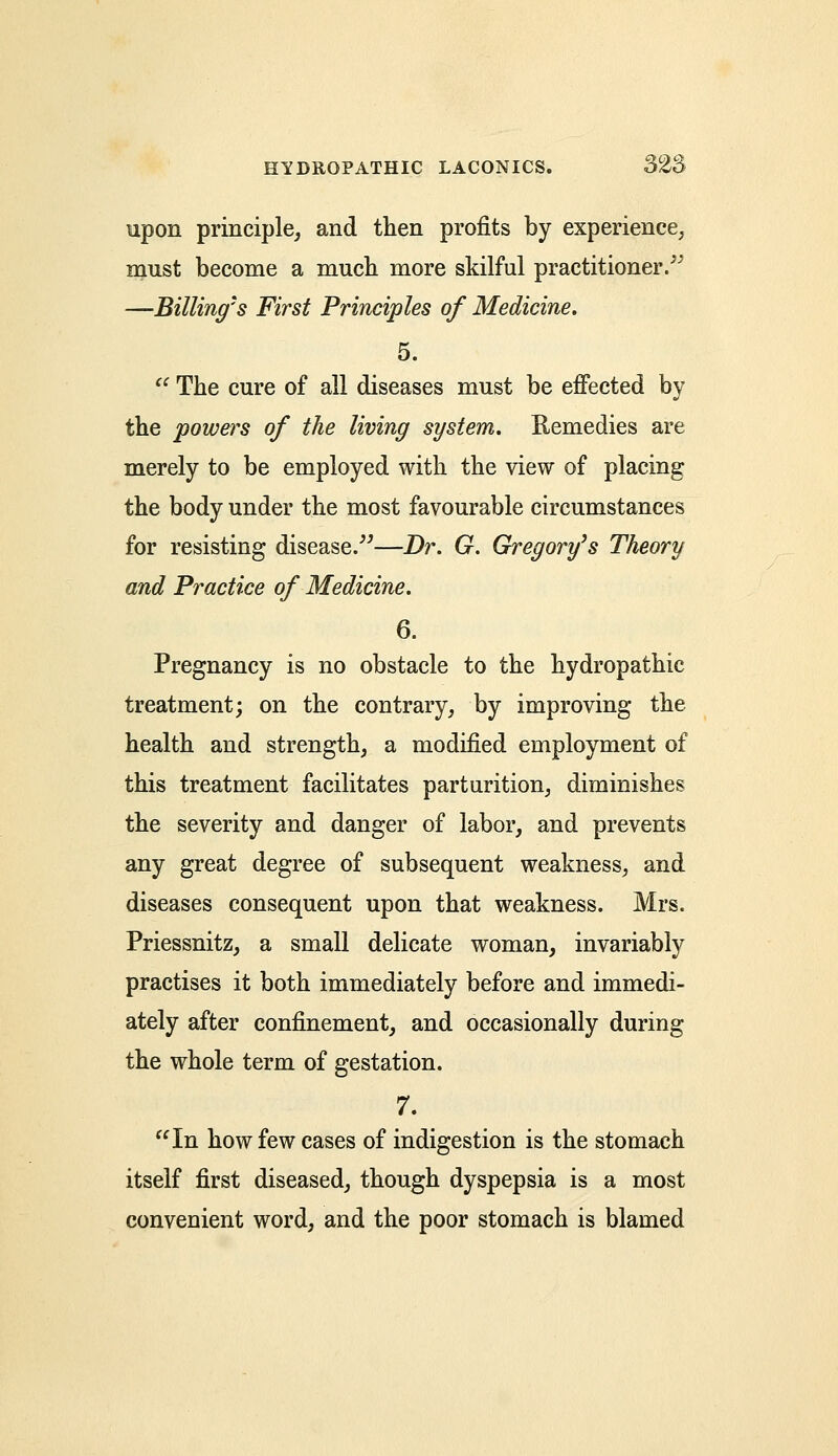 upon principle, and then profits by experience, must become a much more skilful practitioner. —Billings First Principles of Medicine. 5. The cure of all diseases must be effected by the powers of the living system. Remedies are merely to be employed with the view of placing the body under the most favourable circumstances for resisting disease.—Dr. G. Gregory's Theory and Practice of Medicine. 6. Pregnancy is no obstacle to the hydropathic treatment; on the contrary, by improving the health and strength, a modified employment of this treatment facilitates parturition, diminishes the severity and danger of labor, and prevents any great degree of subsequent weakness, and diseases consequent upon that weakness. Mrs. Priessnitz, a small delicate woman, invariably practises it both immediately before and immedi- ately after confinement, and occasionally during the whole term of gestation. 7. In how few cases of indigestion is the stomach itself first diseased, though dyspepsia is a most convenient word, and the poor stomach is blamed