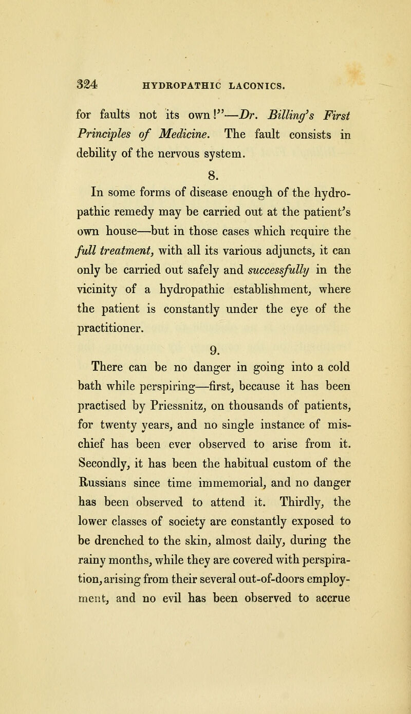 for faults not its own!—Dr. Billing's First Principles of Medicine. The fault consists in debility of the nervous system. 8. In some forms of disease enough of the hydro- pathic remedy may be carried out at the patient's own house—but in those cases which require the full treatment, with all its various adjuncts, it can only be carried out safely and successfully in the vicinity of a hydropathic establishment, where the patient is constantly under the eye of the practitioner. 9. There can be no danger in going into a cold bath while perspiring—first, because it has been practised by Priessnitz, on thousands of patients, for twenty years, and no single instance of mis- chief has been ever observed to arise from it. Secondly, it has been the habitual custom of the Russians since time immemorial, and no danger has been observed to attend it. Thirdly, the lower classes of society are constantly exposed to be drenched to the skin, almost daily, during the rainy months, while they are covered with perspira- tion, arising from their several out-of-doors employ- men t, and no evil has been observed to accrue