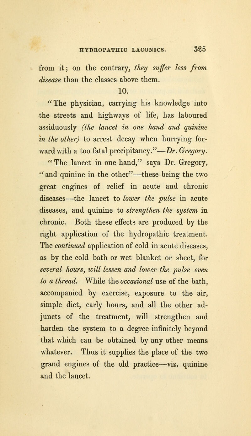 from it; on the contrary, they suffer less from disease than the classes above them. 10. The physician, carrying his knowledge into the streets and highways of life, has laboured assiduously (the lancet in one hand and quinine in the other) to arrest decay when hurrying for- ward with a too fatal precipitancy.—Dr. Gregory.  The lancet in one hand, says Dr. Gregory, '' and quinine in the other—these being the two great engines of relief in acute and chronic diseases—the lancet to lower the pulse in acute diseases, and quinine to strengthen the system in chronic. Both these effects are produced by the right application of the hydropathic treatment. The continued application of cold in acute diseases, as by the cold bath or wet blanket or sheet, for several hours, will lessen and lower the pulse even to a thread. While the occasional use of the bath, accompanied by exercise, exposure to the air, simple diet, early hours, and all the other ad- juncts of the treatment, will strengthen and harden the system to a degree infinitely beyond that which can be obtained by any other means whatever. Thus it supplies the place of the two grand engines of the old practice—viz. quinine and the lancet.