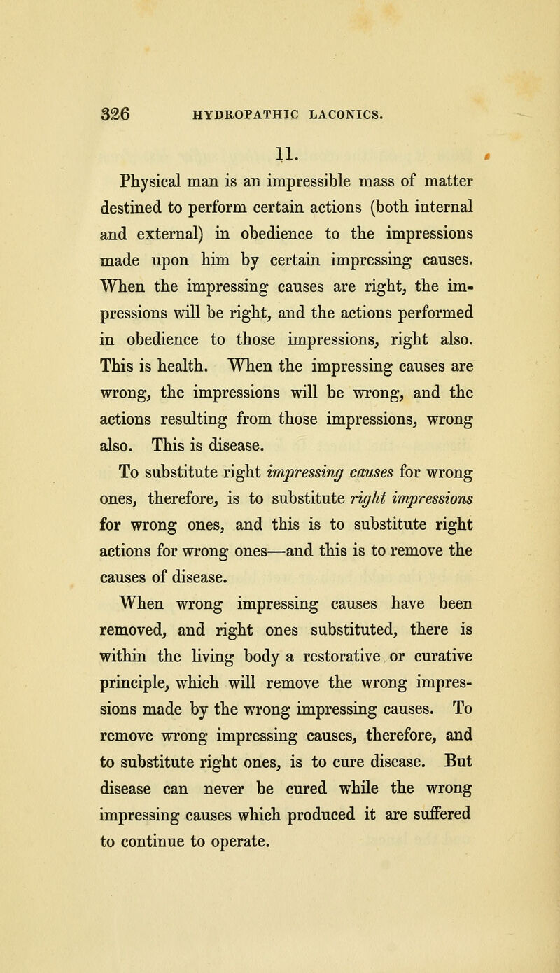 11. Physical man is an impressible mass of matter destined to perform certain actions (both internal and external) in obedience to the impressions made npon him by certain impressing causes. When the impressing causes are right, the im- pressions will be right, and the actions performed in obedience to those impressions, right also. This is health. When the impressing causes are wrong, the impressions will be wrong, and the actions resulting from those impressions, wrong also. This is disease. To substitute right impressing causes for wrong ones, therefore, is to substitute right impressions for wrong ones, and this is to substitute right actions for wrong ones—and this is to remove the causes of disease. When wrong impressing causes have been removed, and right ones substituted, there is within the living body a restorative or curative principle, which will remove the wrong impres- sions made by the wrong impressing causes. To remove wrong impressing causes, therefore, and to substitute right ones, is to cure disease. But disease can never be cured while the wrong impressing causes which produced it are suffered to continue to operate.