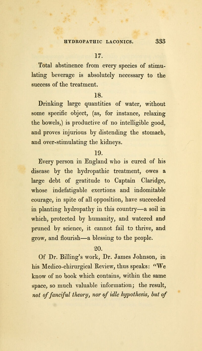 17. Total abstinence from every species of stimu- lating beverage is absolutely necessary to the success of the treatment. 18. Drinking large quantities of water, without some specific object, (as, for instance, relaxing the bowels,) is productive of no intelligible good, and proves injurious by distending the stomach, and over-stimulating the kidneys. 19. Every person in England who is cured of his disease by the hydropathic treatment, owes a large debt of gratitude to Captain Claridge, whose indefatigable exertions and indomitable courage, in spite of all opposition, have succeeded in planting hydropathy in this country—a soil in which, protected by humanity, and watered and pruned by science, it cannot fail to thrive, and grow, and flourish—a blessing to the people. 20. Of Dr. Billing's work, Dr. James Johnson, in his Medico-chirurgical Review, thus speaks: We know of no book which contains, within the same space, so much valuable information; the result, not of fanciful theory, nor of idle hypothesis, but of