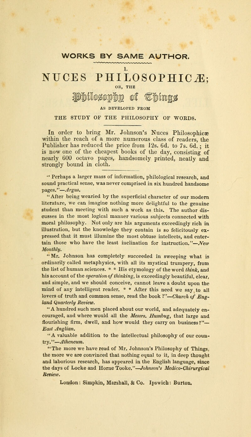 WORKS BY SAME AUTHOR. NUCES PHILOSOPHIC^; OR, THE AS DEVELOPED FROM THE STUDY OF THE PHILOSOPHY OF WORDS. In order to bring Mr. Johnson's Nuces Philosophies within the reach of a more numerous class of readers, the Publisher has reduced the price from 12s. 6d. to 7s. 6d.; it is now one of the cheapest books of the day, consisting of nearly 600 octavo pages, handsomely printed, neatly and strongly bound in cloth.  Perhaps a larger mass of information, philological research, and sound practical sense, was never comprised in six hundred handsome pages.''—Argus. After being wearied by the superficial character of our modern literature, we can imagine nothing more delightful to the genuine student than meeting with such a work as this. The author dis- cusses in the most logical manner various subjects connected with moral philosophy. Not only are his arguments exceedingly rich in illustration, but the knowledge they contain is so felicitously ex- pressed that it must illumine the most obtuse intellects, and enter- tain those who have the least inclination for instruction.—New Monthly. Mr. Johnson has completely succeeded in sweeping what is ordinarily called metaphysics, with all its mystical trumpery, from the list of human sciences. * * His etymology of the word think, and his account of the operation of thinking, is exceedingly beautiful, clear, and simple, and we should conceive, cannot leave a doubt upon the mind of any intelligent reader. * * After this need we say to all lovers of truth and common sense, read the book ?—Church of Eng- land Quarterly Review. A hundred such men placed about our world, and adequately en- couraged, and where would all the Messrs. Humbug, that large and flourishing firm, dwell, and how would they carry on business?— East Anglian.  A valuable addition to the intellectual philosophy of our coun- try. ''—Atheneum. The more we have read of Mr. Johnson's Philosophy of Things, the more we are convinced that nothing equal to it, in deep thought and laborious research, has appeared in the English language, since the days of Locke and Home Tooke.—Johnso?i,s Medico-Chirurgical Review. London: Simpkin, Marshall, & Co. Ipswich: Burton,