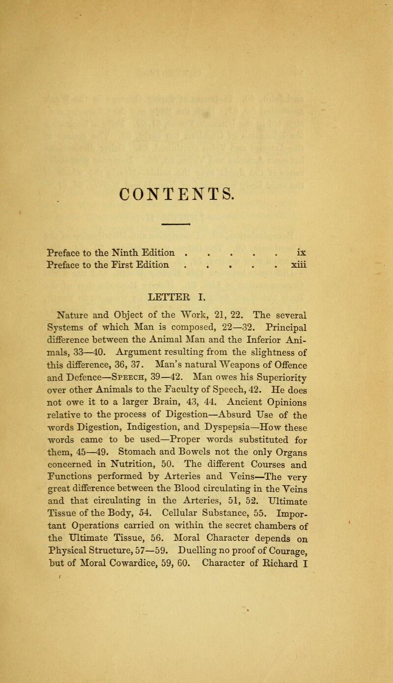 CONTENTS. Preface to tlie Ninth Edition ix Preface to the Pirst Edition xiii LETTER I. Nature and Object of the Work, 21, 22. The several Systems of which Man is composed, 22—32. Principal difference between the Animal Man and the Inferior Ani- mals, 33—40. Argument resulting from the slightness of this difference, 36, 37. Man's natural Weapons of Offence and Defence—Speech, 39—42. Man owes his Superiority over other Animals to the Faculty of Speech, 42. He does not owe it to a larger Brain, 43, 44. Ancient Opinions relative to the process of Digestion—Absurd Use of the words Digestion, Indigestion, and Dyspepsia—How these words came to be used—Proper words substituted for them, 45—49. Stomach and Bowels not the only Organs concerned in Nutrition, 50. The different Courses and Eunctions performed by Arteries and Veins—The very great difference between the Blood circulating in the Veins and that circulating in the Arteries, 51, 52. Ultimate Tissue of the Body, 54. Cellular Substance, 55. Impor- tant Operations carried on within the secret chambers of the Ultimate Tissue, 56. Moral Character depends on Physical Structure, 57—59. Duelling no proof of Courage, but of Moral Cowardice, 59, 60. Character of Richard I