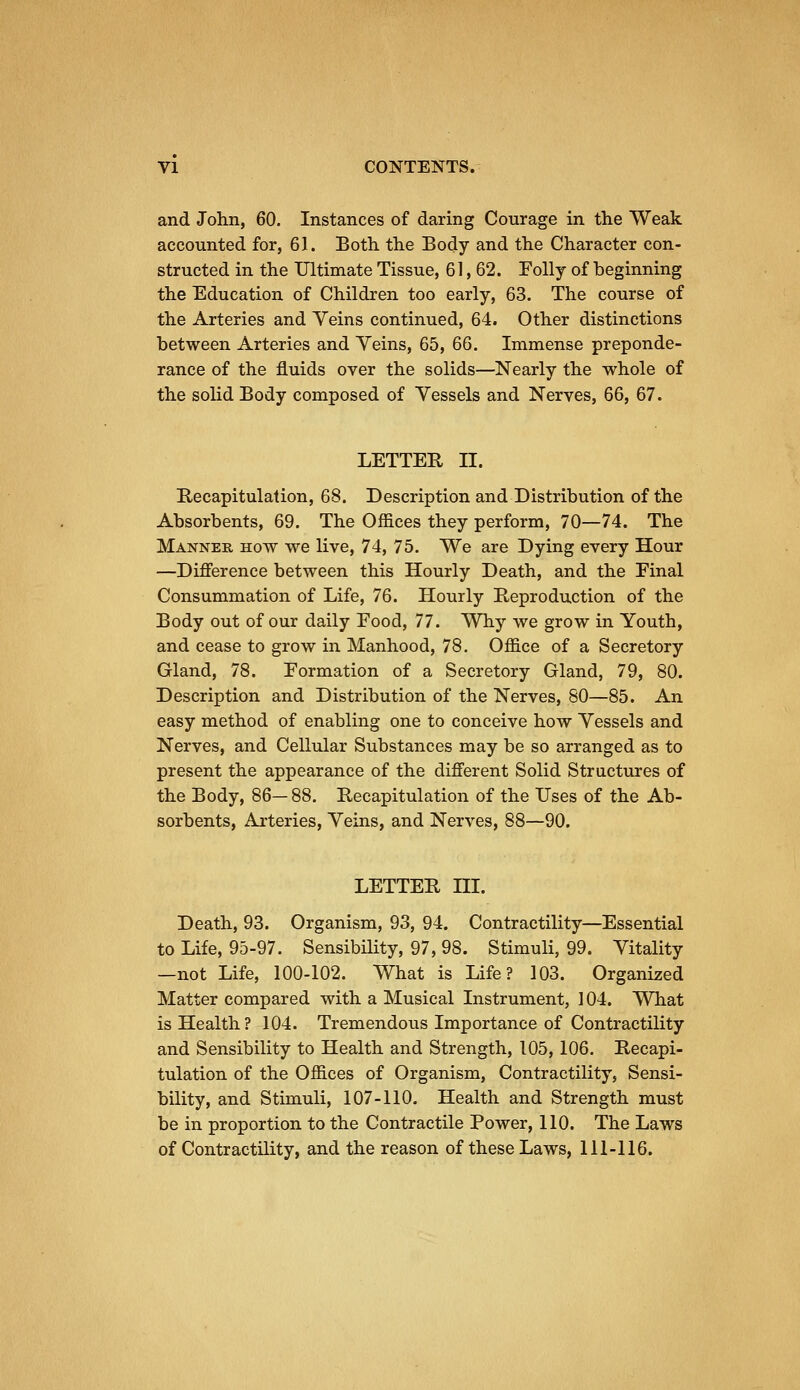 and John, 60. Instances of daring Courage in the Weak accounted for, 61. Both the Body and the Character con- structed in the Ultimate Tissue, 61, 62. Folly of beginning the Education of Children too early, 63. The course of the Arteries and Veins continued, 64. Other distinctions between Arteries and Yeins, 65, 66. Immense preponde- rance of the fluids over the solids—Nearly the whole of the solid Body composed of Yessels and Nerves, 66, 67. LETTER n. Recapitulation, 68. Description and Distribution of the Absorbents, 69. The Offices they perform, 70—74. The Manner how we live, 74, 75. We are Dying every Hour —Difference between this Hourly Death, and the Final Consummation of Life, 76. Hourly Reproduction of the Body out of our daily Food, 77. Why we grow in Youth, and cease to grow in Manhood, 78. Office of a Secretory Gland, 78. Formation of a Secretory Gland, 79, 80. Description and Distribution of the Nerves, 80—85. An easy method of enabling one to conceive how Yessels and Nerves, and Cellular Substances may be so arranged as to present the appearance of the different Solid Structures of the Body, 86—88. Recapitulation of the Uses of the Ab- sorbents, Arteries, Yeins, and Nerves, 88—90. LETTER ni. Death, 93. Organism, 93, 94. Contractility—Essential to Life, 95-97. Sensibility, 97, 98. Stimuli, 99. Vitality —not Life, 100-102. What is Life? 103. Organized Matter compared with a Musical Instrument, 104. What is Health? 104. Tremendous Importance of Contractility and Sensibility to Health and Strength, 105, 106. Recapi- tulation of the Offices of Organism, Contractility, Sensi- bility, and Stimuli, 107-110. Health and Strength must be in proportion to the Contractile Power, 110. The Laws of Contractility, and the reason of these Laws, 111-116.