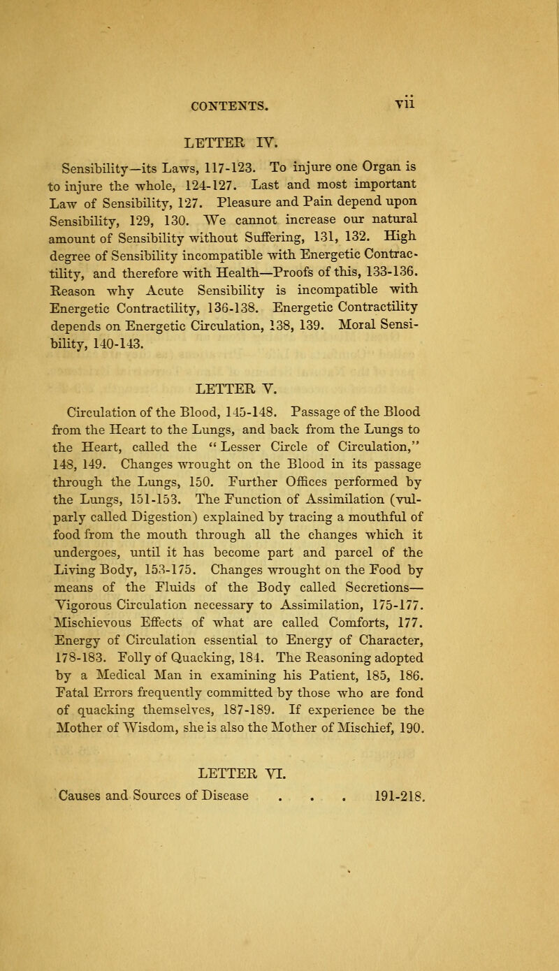 LETTER IV. Sensibility—its Laws, 117-123. To injure one Organ is to injure the whole, 124-127. Last and most important Law of Sensibility, 127. Pleasure and Pain depend upon Sensibility, 129, 130. We cannot increase our natural amount of Sensibility without Suffering, 131, 132. High degree of Sensibility incompatible with Energetic Contrac- tility, and therefore with Health—Proofs of this, 133-136. Reason why Acute Sensibility is incompatible with Energetic Contractility, 136-138. Energetic Contractility depends on Energetic Circulation, 138, 139. Moral Sensi- bility, 140-143. LETTER Y. Circulation of the Blood, 145-148. Passage of the Blood from the Heart to the Lungs, and back from the Lungs to the Heart, called the *' Lesser Circle of Circulation, 148, 149. Changes wrought on the Blood in its passage through the Lungs, 150. Further Offices performed by the Lungs, 151-153. The Function of Assimilation (vul- parly called Digestion) explained by tracing a mouthful of food from the mouth through all the changes which it undergoes, until it has become part and parcel of the Living Body, 153-175. Changes wrought on the Food by means of the Fluids of the Body called Secretions— Vigorous Circulation necessary to Assimilation, 175-177. Mischievous Effects of what are called Comforts, 177. Energy of Circulation essential to Energy of Character, 178-183. Folly of Quacking, 184. The Reasoning adopted by a Medical Man in examining his Patient, 185, 186. Fatal Errors frequently committed by those who are fond of quacking themselves, 187-189. If experience be the Mother of Wisdom, she is also the Mother of Mischief, 190. LETTER VI. Causes and Sources of Disease . . . 191-218.